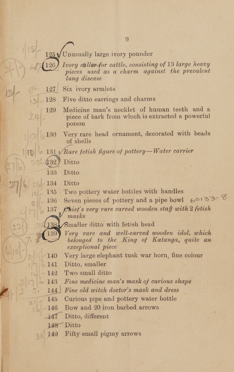  ey et Be od g 125 : ae large 1vory pounder Ivory callerfor cattle, consisting of 13 large heavy preces used as a charm against the prevalent lung disease 127) Six ivory armlets 128 Five ditto earrings and charms — 129 Medicine man’s necklet of human teeth and a piece of bark from which is extracted a powerful poison 130 Very rare head ornament, decorated with beads ee shells - C 131 Pace fetish figure of pottery— Water carrier 432) Ditto 133 Ditto tJ-.134 Ditto 135 Two pottery water bottles with handles 3% vet's very rare carved oe staff with 2 fetish masks Smaller ditto with fetish head 139) Very rare and well-carved wooden idol, which belonged to the King of Katanga, quite an exceptional prece 140 Very large elephant tusk war horn, fine colour 142 Two small ditto eee nee 146 Bow and 20 iron barbed arrows 148~ Ditto
