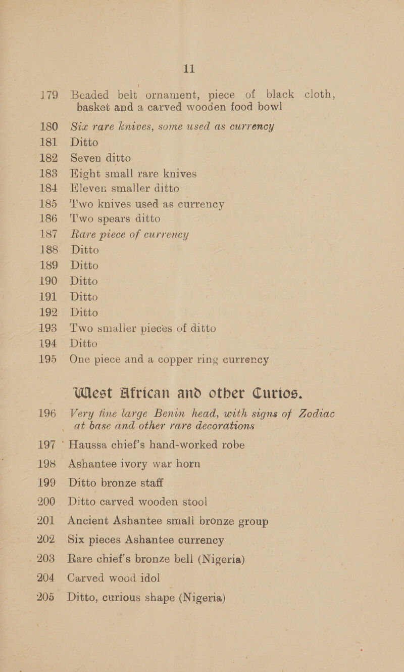 179 180 181 182 183 184 185 186 187 188 189 190 191 192 193 194 195 tl Beaded belt ornament, piece of black cloth, basket and a carved wooden food bowl Sia rare knives, some used as currency Ditto Seven ditto Hight small rare knives Eleven smaller ditto ‘wo knives used as currency Two spears ditto — Rare prece of currency Ditto Ditto Ditto Ditto Ditto Two smaller pieces of ditto Ditto | | One piece and a copper ring currency West Hfrican and otber Curios. Very fine large Benin head, with signs of Zodiac at base and other rare decorations Ashantee ivory war horn Ditto bronze staff Ditto carved wooden stool Ancient Ashantee small bronze group Six pieces Ashantee currency Rare chief's bronze bell (Nigeria) Carved wood idol Ditto, curious shape (Nigeria)