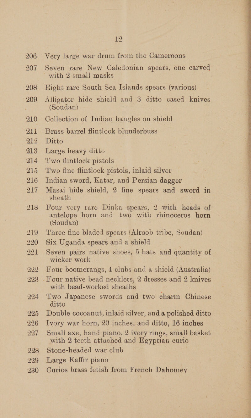 206 207 209 210 21i 213 214 215 216 217 12 Very large war drum from the Cameroons Seven rare New Caledonian spears, one carved © Hight rare South Sea Islands spears (various) Alligator hide shield and 3 ditto cased knives (Soudan) Collection of Indian bangles on shield Brass barrel flintlock blunderbuss Large heavy ditto Two flintlock pistols Two fine flintlock pistols, inlaid silver Indian sword, Katar, and Persian dagger Masai hide shield, 2 fine spears and sword in sheath Four very rare Dinka spears, 2 with heads of antelope horn and two witk rhinoceros horn (Soudan) Three fine bladed spears (Alroob tribe, Soudan) Six Uganda spears and a shield Seven pairs native shoes, 5 hats and quantity of wicker work with bead-worked sheaths Two Japanese swords and two charm Chinese ditto Double cocoanut, inlaid silver, and a polished ditto Ivory war horn, 20 inches, and ditto, 16 inches Small axe, hand piano, 2 ivory rings, small basket with 2 teeth attached and Kgyptian curio Stone-headed war club Large Kaffir piano Curios brass fetish from French Dahomey _ 