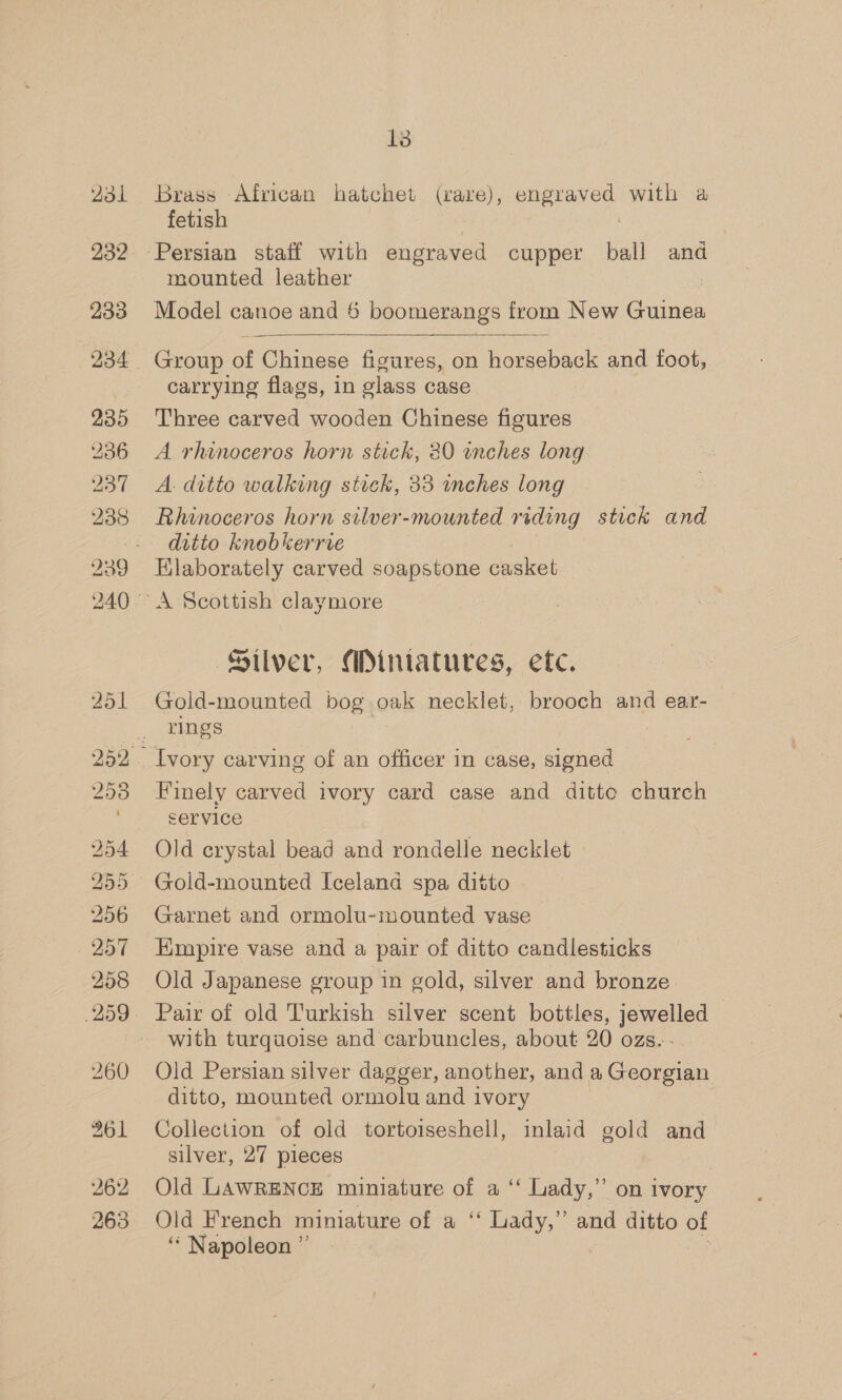 2d 232 233 234 235 262 263 13 Brass African hatchet (rare), eae a with a fetish Persian staff with engraved cupper ball and mounted leather Model canoe and 6 boomerangs from New Guinea  Group of Chinese figures, on horseback and foot, carrying flags, in glass case Three carved wooden Chinese figures A rhinoceros horn stick, 80 enches long A. ditto walking stick, 33 inches long Rhinoceros horn silver-mounted riding stick and ditto knobkerrve Silver, Miniatures, ete. Gold-mounted bog oak necklet, brooch and ear- rings Finely carved ivory card case and ditto church service Old crystal bead and rondelle necklet Garnet and ormolu-mounted vase Empire vase and a pair of ditto candlesticks Old Japanese group in gold, silver and bronze Pair of old Turkish silver scent bottles, iene? with turquoise and carbuncles, about 20 ozs. Old Persian silver dagger, another, and a Gaoteinn ditto, mounted ormolu and ivory | Collection of old tortoiseshell, inlaid gold and silver, 27 pieces Old LAWRENCE miniature of a “‘ Lady,” on ivory Old French miniature of a ‘“‘ Lady,” and ditto of ‘* Napoleon ”