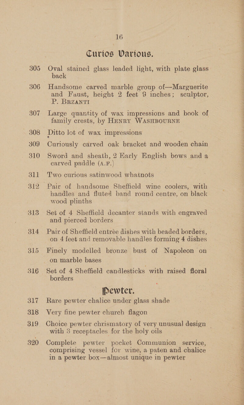 305 306 307 309 310 311 312 317 318 319 390 16 — Turtos Vartous. | Oval stained glass leaded light, with plate glass back Handsome carved marble group of Marguerite and Faust, height 2 feet 9 inches; sculptor, P. BRZANTI om Large quantity of wax impressions and book of family crests, by HENRY WASHBOURNE Ditto lot of wax impressions Curiously carved oak bracket and wooden chain Sword and sheath, 2 Harly English bows and a carved paddle (A.F.) Two curious satinwood whatnots handles and fluted band round centre, on black wood plinths Set of 4 Sheffield decanter stands with engraved and pierced borders Pair of Sheffield entrée dishes with berded borders, on 4 feet and removable handJes forming 4 dishes Finely modelled bronze bust of Napoleon — on Set of 4 Sheffield candlesticks with raised floral borders | Pewter. Rare pewter chalice under glass shade Very fine pewter church flagon Choice pewter chrismatory of very unusual design | with 3 receptacles for the holy oils Complete pewter pocket Communion service, comprising vessel for wine, a paten and chalice in a pewter box—almost unique in pewter