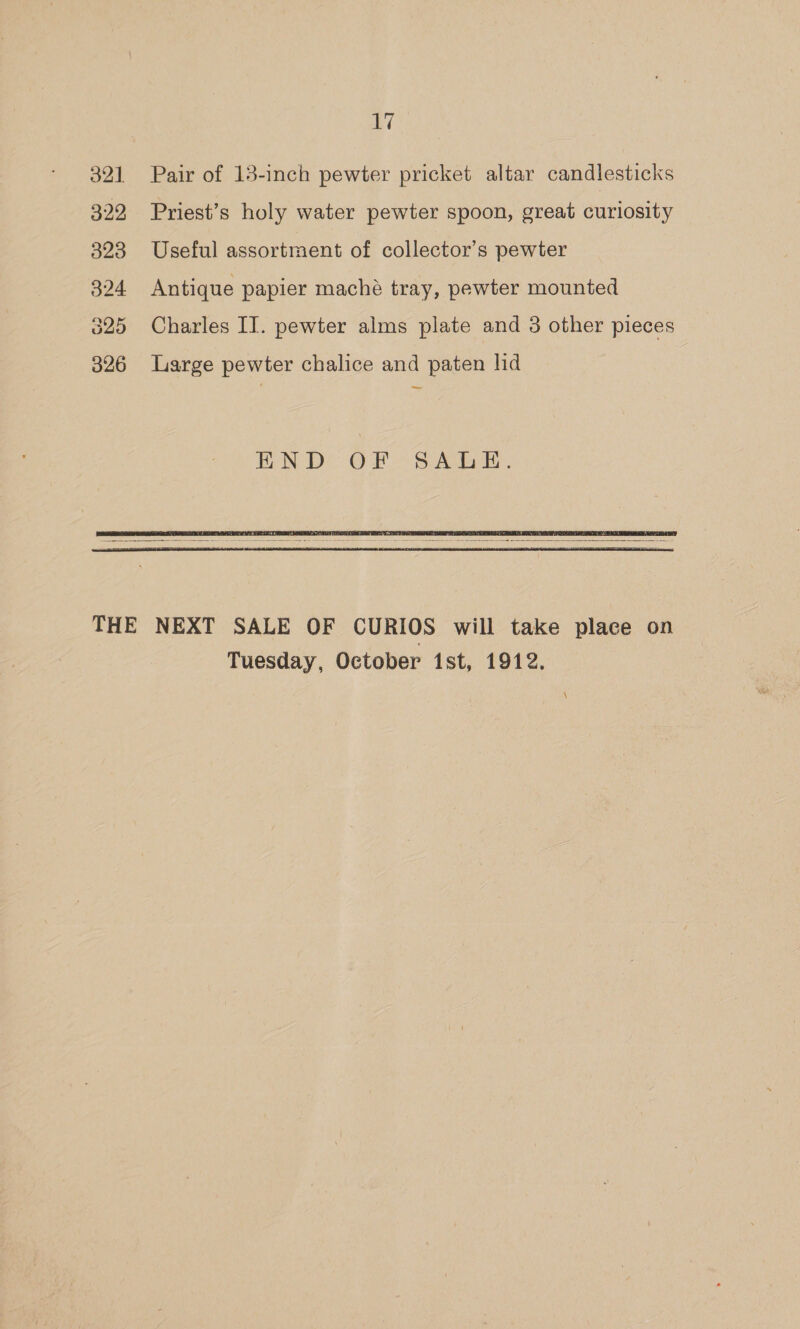 32] 322 323 324 325 326 17 Pair of 13-inch pewter pricket altar candlesticks Priest’s holy water pewter spoon, great curiosity Useful assortment of collector’s pewter Antique papier maché tray, pewter mounted Charles II. pewter alms plate and 3 other pieces Large pewter chalice and paten lid —,    Tuesday, October ist, 1912.