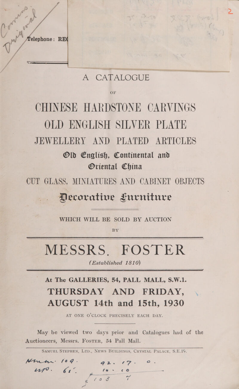  fe CARALOGUE OF CHINESE HARDSTONE CARVINGS OLD ENGLISH SILVER PLATE JEWELLERY AND PLATED ARTICLES Old English, Continental and Oriental China CUT GLASS, MINIATURES AND CABINET OBJECTS Decorative Furniture  WHICH WILL BE SOLD BY AUCTION BY MESSRS. FOSTER (Established 1810)    At The GALLERIES, 54, PALL MALL, S.W.1. THURSDAY AND FRIDAY, . AUGUST 14th and 15th, 1930 AT ONE O’CLOCK PRECISELY EACH DAY.   May be viewed two days prior and Catalogues had of the Auctioneers, Messrs. Foster, 54 Pall Mall. SAMUEL STEPHEN, LTD., NEWS BUILDINGS, CRYSTAL PALACE, S.E.19. Mtuwar: (0@. 92. (T- oO . 17? . bs ‘ fe. ¢€0 = Pp ___—_—_— , JV