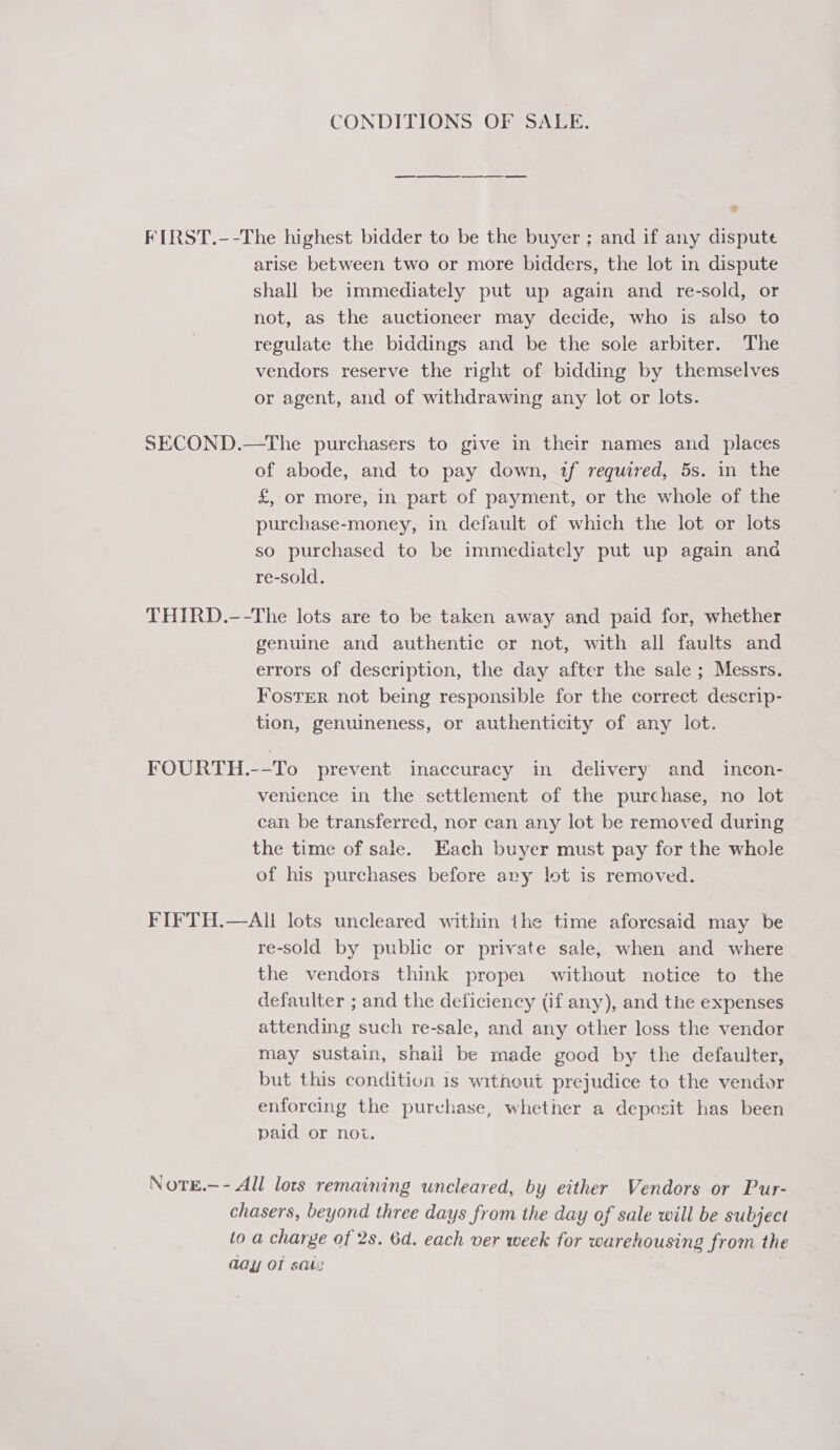 CONDITIONS OF SALE. FIRST.--The highest bidder to be the buyer ; and if any dispute arise between two or more bidders, the lot in dispute shall be immediately put up again and re-sold, or not, as the auctioneer may decide, who is also to regulate the biddings and be the sole arbiter. The vendors reserve the right of bidding by themselves or agent, and of withdrawing any lot or lots. SECOND.—The purchasers to give in their names and _ places of abode, and to pay down, if required, 5s. in the £, or more, in part of payment, or the whole of the purchase-money, in default of which the lot or lots so purchased to be immediately put up again and re-sold. THIRD.—-The lots are to be taken away and paid for, whether genuine and authentic or not, with all faults and errors of description, the day after the sale; Messrs. Foster not being responsible for the correct descrip- tion, genuineness, or authenticity of any lot. FOURTH.--To prevent inaccuracy in delivery and _ incon- venience in the settlement of the purchase, no lot can be transferred, nor can any lot be removed during the time of sale. Each buyer must pay for the whole of his purchases before ary lot is removed. FIFTH.—AI lots uncleared within the time aforesaid may be re-sold by public or private sale, when and where the vendors think prope. without notice to the defaulter ; and the deficiency (if any), and the expenses attending such re-sale, and any other loss the vendor may sustain, shall be made good by the defaulter, but this condition 1s without prejudice to the vendor enforcing the purchase, whether a deposit has been paid or noi. NotE.—- All lots remaining uncleared, by either Vendors or Pur- chasers, beyond three days from the day of sale will be subject to a charge of 2s. 6d. each ver week for warehousing from the day of sai: |