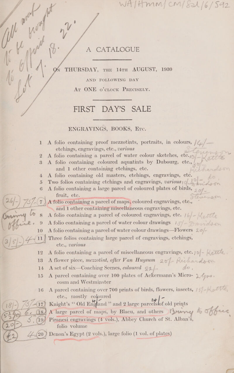      ae hf. A CATALOGUE Ay = THURSDAY, tue 14rx AUGUST, 1930 AND FOLLOWING DAY eretenaeuas aera 7 At ONE o’ctock PRECISELY. ENGRAVINGS, BOOKS, Etc. 1 A folio containing proof mezzotints, portraits, in colours, /¢,. / etchings, engravings, etc., various ; ve and 1 other containing etchings, etc. 4 &lt;A folio containing old masters, etchings, engravings, ao 6 A folio containing a large parcel of coloured plates of birds, : wre fruit, ete. oe AEA ILE RTM IRIS ) A folio containing a parcel of maps, coloured engravings, ete., 3 ~ and 1 other containing miscellaneous engravings, etc. A folio containing a parcel of coloured engravings, etc. /4/— |/ A folio containing a parcel of water colour drawings / | A folio containing a parcel of water colour drawings—Flowers ; do} Three folios containing large parcel of engravings, etchings, etc., various A folio containing a parcel of miscellaneous engravings, etc. bof: ‘e A flower piece, mezzotint, after Van Huysum 2 » : Richorele 14 A set of six—Coaching Scenes, coloured 29_/ | ae, cosm and Westminster 16 A parcel containing over 700 prints of birds, flowers, insects, / 77 etc., mostly hon ed Knight’s ** Old En A large parcel of maps, by Blacu, and others | ow Wot and ’’ and 2 large Sime the old prints Piranesi engravings ae vols. ), Abbey Church of St. Alban’s, folio volume rel