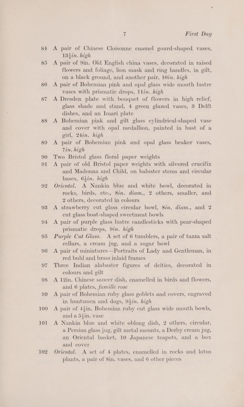 84. 86 87 88 89 90 ot 92 93 94 95 96 oF 98 99 100 101 102 vi First Day A pair of Chinese Cloisonne enamel gourd-shaped vases, 134in. high | A pair of 9in. Old English china vases, decorated in raised flowers and foliage, lion mask and ring handles, in gilt, on a black ground, and another pair, 10%. high A pair of Bohemian pink and opal glass wide mouth lustre vases with prismatic drops, llin. high glass shade and stand, 4 green glazed vases, 3 Delft dishes, and an Imari plate A Bohemian pink and gilt glass cylindrical-shaped vase and cover with opal medallion, painted in bust of a girl, 24¢n. high A pair of Bohemian pink and opal glass beaker vases, Tin. high Two Bristol glass floral paper weights A pair of old Bristol paper weights with silvered crucifix and Madonna and Child, on baluster stems and circular bases, 647n. high Oriental. A Nankin blue and white bowl, decorated in rocks, birds, ete:; 817. diam., 2 others, smaller, and 2 others, decorated in colours A strawberry cut glass circular bowl, 8in. diam., and 2 cut glass boat-shaped sweetmeat bowls A pair of purple glass lustre candlesticks with pear-shaped prismatic drops, 97n. high Purple Cut Glass. A set of 6 tumblers, a pair of tazza salt cellars, a cream jug, and a sugar bowl A pair of miniatures—Portraits of Lady and oe in red buhl and brass inlaid frames Three Indian alabaster figures of deities, decorated in colours and gilt A 12in. Chinese saucer dish, enamelled in birds and flowers, and 6 plates, famille rose A pair of Bohemian ruby glass goblets and covers, engraved in huntsmen and dogs, 94in. high A pair of 44in. Bohemian ruby cut glass wide mouth bowls, and a 54in. vase A Nankin blue and white oblong dish, 2 others, circular, a Persian glass jug, gilt metal mounts, a Derby cream jug, an Oriental basket, 10 Japanese teapots, and a box and cover Oriental. A set of 4 plates, enamelled in rocks and lotus