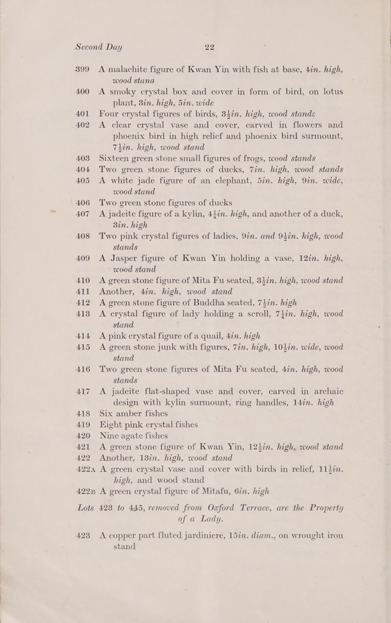 B99 4.00 401 4.02 A malachite figure of Kwan Yin with fish at base, 47n. high, wood stana A smoky crystal box and cover in form of bird, on lotus plant, 3in. high, 5in. wide Four crystal figures of birds, 34¢n. high, wood stands A clear crystal vase and cover, carved in flowers and phoenix bird in high relief and phoenix bird surmount, T4in. high, wood stand Sixteen green stone small figures of frogs, wood stands Two green stone figures of ducks, Zin. high, wood stands A white jade figure of an elephant, 5in. high, 9in. wide, wood stand Two green stone figures of ducks A jadeite figure of a kylin, 44in. high, and another of a duck, 30n. high Two pink crystal figures of ladies, 9in. and 94in. high, wood stands A Jasper figure of Kwan Yin holding a vase, 12in. high, wood stand A green stone figure of Mita Fu seated, 34in. high, wood stand Another, 4in. high, wood stand A green stone figure of Buddha seated, 74in. high A crystal figure of lady holding a scroll, 7}in. high, wood stand A pink crystal figure of a quail, 4¢n. high A green, stone junk with figures, 7in. high, 104in. wide, wood stand Two green stone figures of Mita Fu seated, 4in. high, wood stands A jadeite flat-shaped vase and cover, carved in archaic design with kylin surmount, ring handles, 14in. high Six amber fishes Hight pink crystal fishes Nine agate fishes A green stone figure of Kwan Yin, 124in. high, wood stand Another, 1377. high, wood stand A green crystal vase and cover with birds in relief, 1147n. high, and wood stand A green crystal figure of Mitafu, 6in. high 4.23 of a Lady. A copper part fluted jardiniere, 15in. diam., on wrought iron stand