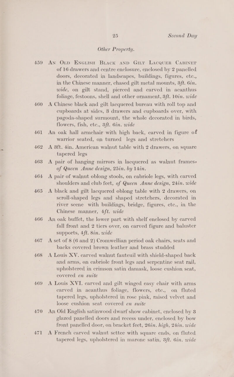 459 460 461 462 463 464 465 466 467 468 469 470 47] 25 Second Day Other Property. AN Oup Ene ish Biuack aND Gi_t LACQUER CABINET of 16 drawers and centre enclosure, enclosed by 2 panelled doors, decorated in landscapes, buildings, figures, etc., in the Chinese manner, chased gilt metal mounts, 3ft. 67n. wide, on gilt stand, pierced and carved in acanthus foliage, festoons, shell and other ornament, 3ft. 107n. wide A Chinese black and gilt lacquered bureau with roll top and cupboards at sides, 3 drawers and cupboards over, with pagoda-shaped surmount, the whole decorated in birds, flowers, fish, etc., 3ft. 6in. wide An oak hall armchair with high back, carved in figure of warrior seated, on turned legs and stretchers A 3ft. 4in. American walnut table with 2 drawers, on square tapered legs A pair of hanging mirrors in lacquered as walnut frames&gt; of Queen Anne design, 25in. by 14in. A pair of walnut oblong stools, on cabriole legs, with carved shoulders and club feet, of Queen Anne design, 24in. wide A black and gilt lacquered oblong table with 2 drawers, on scroll-shaped legs and shaped stretchers, decorated in river scene with buildings, bridge, figures, etc., in the Chinese manner, 4ft. wide An oak buffet, the lower part with shelf enclosed by carved fall front and 2 tiers over, on carved figure and baluster supports, 4ft. 8in. wide A set of 8 (6 and 2) Cromwellian period oak chairs, seats and backs covered brown leather and brass studded | A Louis XV. carved walnut fauteuil with shield-shaped back and arms, on cabriole front legs and serpentine seat rail, - upholstered in crimson satin damask, loose cushion seat, covered en suite A Louis XVI. carved and gilt winged easy chair with arms earved in acanthus foliage, flowers, ete., on fluted tapered legs, upholstered in rose pink, raised velvet and loose cushion seat covered en suite An Old English satinwood dwarf show cabinet, enclosed by 3 glazed panelled doors and recess under, enclosed by bow front panelled door, on bracket feet, 26in. high, 24in. wide A French carved walnut settee with square ends, on fluted tapered legs, upholstered in marone satin, 3ft. 6in. wide