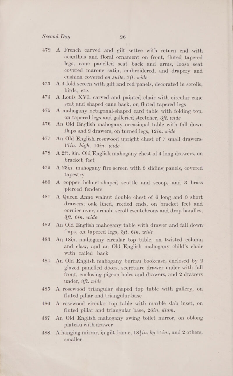 4.82 485 484, 485 486 487 488 acanthus and floral ornament on front, fluted tapered legs, cane panelled seat back and arms, loose seat covered marone satin, embroidered, and drapery and cushion covered en suite, 7ft. wide A 4-fold screen with gilt and red panels, decorated in scrolls, birds, ete. A Louis XVI. carved and painted chair with circular cane seat and shaped cane back, on fluted tapered legs A mahogany octagonal-shaped card table with folding top, on tapered legs and galleried stretcher, 3ft. wide An Old English mahogany occasional table with fall down flaps and 2 drawers, on turned legs, 12in. wide An Old English rosewood upright chest of 7 small drawers; l7in. high, 10in. wide A 2ft. 9in. Old English mahogany chest of 4 long drawers, on bracket feet A 28in. mahogany fire screen with 3 sliding panels, covered tapestry A copper helmet-shaped scuttle and scoop, and 3 brass pierced fenders A Queen Anne walnut double chest of 6 long and 3 short drawers, oak lined, receded ends, on bracket feet and cornice over, ormolu scroll escutcheons and drop handles, 3ft. 6in. wide An Old English mahogany table with drawer and fall down flaps, on tapered legs, 3ft. 6in. wide An 18in. mahogany circular top table, on twisted column and claw, and an Old English mahogany child’s chair with railed back An Old English mahogany bureau bookcase, enclosed by 2 glazed panelled doors, secretaire drawer under with fall front, enclosing pigeon holes and drawers, and 2 drawers under, 3ft. wide A rosewood triangular shaped top table with gallery, on fluted pillar and triangular base A rosewood circular top table with marble slab inset, on fluted pillar and triangular base, 267n. dram. An, Old English mahogany swing toilet mirror, on oblong plateau with drawer A hanging mirror, in gilt frame, 183in. by 147n., and 2 others, smaller