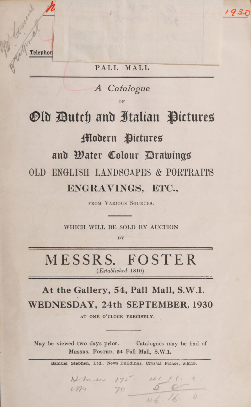 i ,\! iN V | PALL MALL   A Catalogue OF Modern Wictures and Water Colour Drawings OLD ENGLISH LANDSCAPES &amp; PORTRAITS ENGRAVINGS, ETC., FROM VARIOUS SOURCES.   WHICH WILL BE SOLD BY AUCTION BY (Established 1810) At the Gallery, 54, Pall Mall, S.W.1. WEDNESDAY, 24th SEPTEMBER, 1930 AT ONE O’CLOCK FRECISELY. May be viewed two days prior. Catalogues may be had of Messrs. Foster, 54 Pall Mall, S.W.1. Samuel Stephen, Ltd., News Buildings, Crystal Palace, sS.E.19. } } AZ kw. ; i