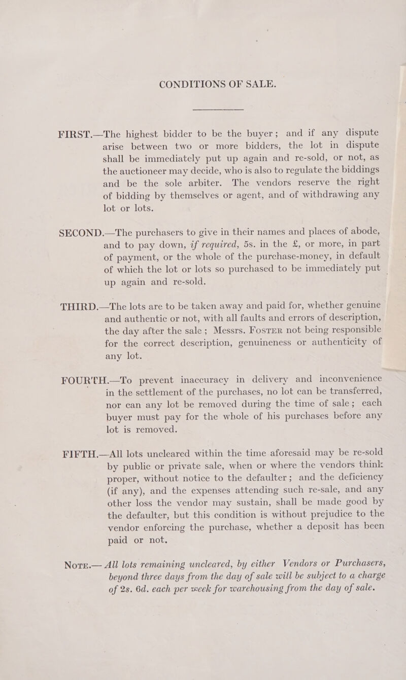 CONDITIONS OF SALE. FIRST.—The highest bidder to be the buyer; and if any dispute arise between two or more bidders, the lot in dispute shall be immediately put up again and re-sold, or not, as the auctioneer may decide, who is also to regulate the biddings and be the sole arbiter. The vendors reserve the right of bidding by themselves or agent, and of withdrawing any lot or lots. SECOND.—The purchasers to give in their names and places of abode, and to pay down, if required, 5s. in the £, or more, in part of payment, or the whole of the purchase-money, in default of which the lot or lots so purchased to be immediately put up again and re-sold. THIRD.—The lots are to be taken away and paid for, whether genuine and authentic or not, with all faults and errors of description, the day after the sale; Messrs. Foster not being responsible for the correct description, genuineness or authenticity of any lot. FOURTH.—To prevent inaccuracy in delivery and inconvenience in the settlement of the purchases, no lot can be transferred, nor can any lot be removed during the time of sale; each buyer must pay for the whole of his purchases before any lot is removed. FIFTH.— All lots uncleared within the time aforesaid may be re-sold by public or private sale, when or where the vendors think proper, without notice to the defaulter; and the deficiency (if any), and the expenses attending such re-sale, and any other loss the vendor may sustain, shall be made good by the defaulter, but this condition is without prejudice to the vendor enforcing the purchase, whether a deposit has been paid or not. Norr.— All lots remaining uncleared, by either Vendors or Purchasers, beyond three days from the day of sale will be subject to a charge of 2s. 6d. each per week for warehousing from the day of sale.