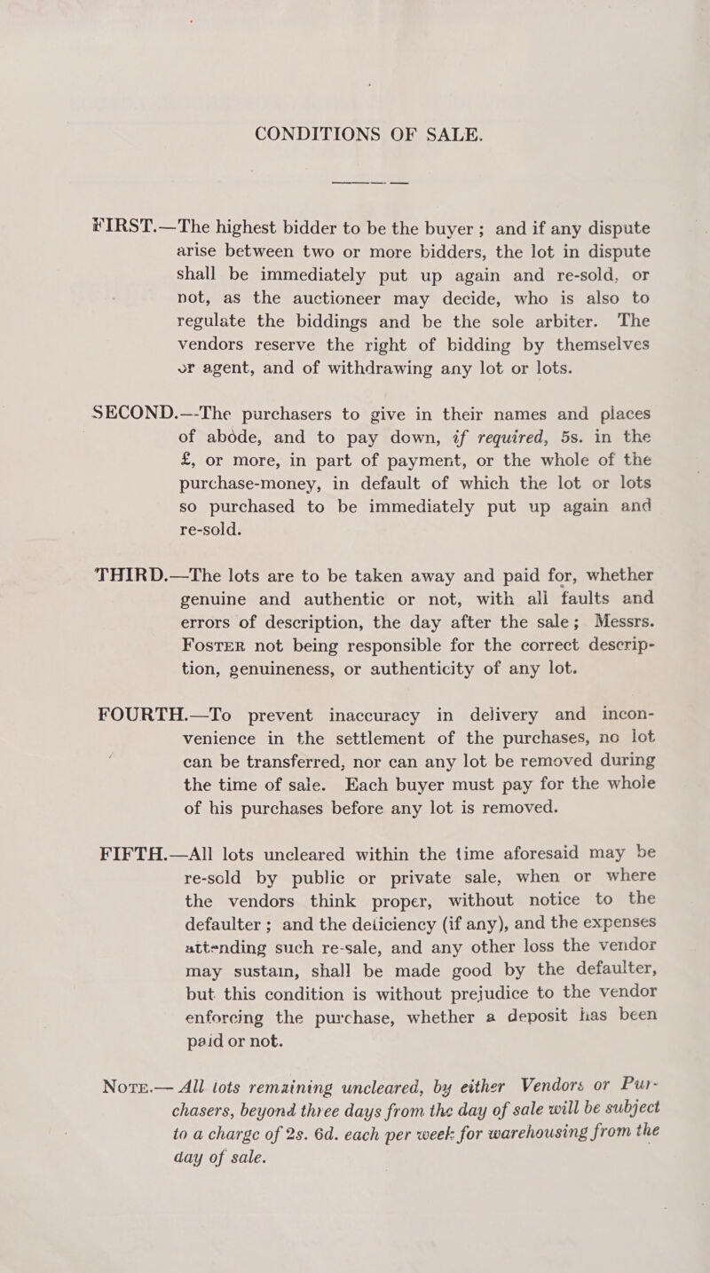 CONDITIONS OF SALE. #IRST.—The highest bidder to be the buyer ; and if any dispute arise between two or more bidders, the lot in dispute shall be immediately put up again and re-sold, or not, as the auctioneer may decide, who is also to regulate the biddings and be the sole arbiter. The vendors reserve the right of bidding by themselves or agent, and of withdrawing any lot or lots. SECOND.—-The purchasers to give in their names and places | of abode, and to pay down, if required, 5s. in the £, or more, in part of payment, or the whole of the purchase-money, in default of which the lot or lots so purchased to be immediately put up again and re-sold. THIRD.—The lots are to be taken away and paid for, whether genuine and authentic or not, with all faults and errors of description, the day after the sale; Messrs. FosTER not being responsible for the correct descrip- tion, genuineness, or authenticity of any lot. FOURTH.—To prevent inaccuracy in delivery and incon- venience in the settlement of the purchases, no lot can be transferred, nor can any lot be removed during the time of sale. Each buyer must pay for the whole of his purchases before any lot is removed. FIFTH.—AIll lots uncleared within the time aforesaid may be re-sold by public or private sale, when or where the vendors think proper, without notice to the defaulter ; and the deiiciency (if any), and the expenses attending such re-sale, and any other loss the vendor may sustain, shall be made good by the defaulter, but this condition is without prejudice to the vendor enforcing the purchase, whether a deposit has been paid or not. Nore.— All lots remaining uncleared, by either Vendors or Pur- chasers, beyond three days from the day of sale will be subject to a charge of 2s. 6d. each per week for warehousing from the day of sale.