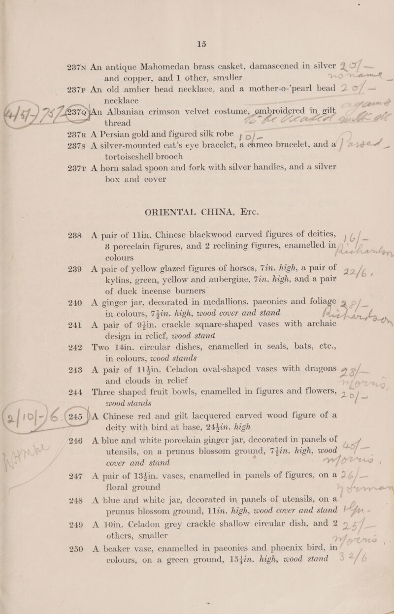 . ' ff 7 &gt;| 6 I cs y Ce ae 15 237n An antique Mahomedan brass casket, damascened in silver and copper, and 1 other, smaller i 237p An old amber bead necklace, and a mother-o-’pearl bead necklace thread 237R A Persian gold and figured silk robe ) 4 /_ tortoiseshell brooch 2371 A horn salad spoon and fork with silver handles, and a silver box and cover ORIENTAL CHINA, Etc. 238 &lt;A pair of 1lin. Chinese blackwood carved figures of deities, colours 239 &lt;A pair of yellow glazed figures of horses, Vin. high, a pair of kylins, green, yellow and aubergine, 7in. high, and a pair of duck incense burners. 240 &lt;A ginger jar, decorated in eine paeonies and foliage » in colours, 74in. high, wood cover and stand fc ks me 241 &lt;A pair of 9}in. crackle square-shaped vases with archaic design in relief, wood stand 242 Two 14in. circular dishes, enamelled in seals, bats, etc., in colours, wood stands : 243 &lt;A pair of 114in. Celadon oval-shaped vases with ceo and clouds in relief wood stands (245 )A Chinese red and gilt lacquered carved wood figure of a 246 A blue and white porcelain ginger jar, decorated in panels of cover and stand iC auf floral ground prunus blossom ground, llin. high, wood cover and stand others, smaller 5 colours, on a green ground, 154in. high, wood stand