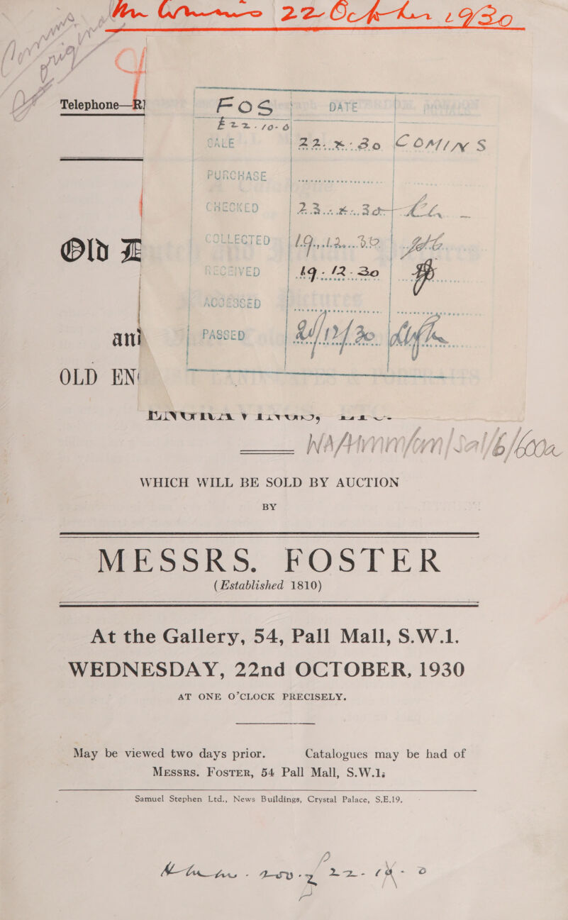 oA. Mr~ Wane 22 Of KL, : w ’ : £2 rr J ral : ail | @ wi A ny ru iy é i x { %, : | } onal if » vf  me! | FO S . HATE | ee Sill eee E2276 é) : id E |22..x%-30 COIN S PURCHASE | } Mueny cr | | yy : | CHECKED «| 2B.n at. Bt 6, Oly I: OLLECTED | UG slide. BP, foe 3 | SOZIVED | £9: 42.30 | ia | | // A ae ani | PASSED | La 12] Bo. tefl Sao © ~  OLD EN UINUT EVLA VY Baw.) 2s UT a ; i , j } fa fihnaainfrran it Sf J , Ni EY ft’ “aie Vi fk. ff or INGOS TU EECCA TTS. Oe IC WHICH WILL BE SOLD BY AUCTION BY MESSRS. FOSTER | (Established 1810)   At the Gallery, 54, Pall Mall, S.W.1. WEDNESDAY, 22nd OCTOBER, 1930 AT ONE O’CLOCK PRECISELY. a May be viewed two days prior. Catalogues may be had of Messrs. Foster, 54 Pall Mall, S.W.1; Samuel Stephen Ltd., News Buildings, Crystal Palace, S,E.19. hha. Ay of 0) E&gt; ae cm ° B \