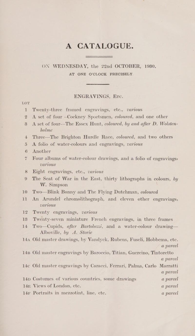 A CATALOGUE. ON WEDNESDAY, the 22nd OCTOBER, 19380. AT ONE O’CLOCK PRECISELY. ENGRAVINGS, Erc. LOT 1 Twenty-three framed engravings, etc., various 2 A set of four —Cockney Sportsmen, coloured, and one other 38 A set of four-—The Essex Hunt, coloured, by and after D. Wolsten- holme : 4 Three—The Brighton Hurdle Race, coloured, and two others 5 &lt;A folio of water-colours and engravings, various | 6 Another 7 Four albums of water-colour drawings, and a folio of engravings: various Hight engravings, ete., various The Seat of War in the East, thirty lithographs in colours, by W. Simpson 10 Two—Blink Bonny and The Flying Dutchman, coloured 11 An Arundel chromolithograph, and eleven other engravings, VaTLOUS 12 Twenty engravings, various 13 Twenty-seven miniature French engravings, in three frames 14 Two—Cupids, after Bartolozzi, and a water-colour drawing— Alboville, by A. Storie 144 Old master drawings, by Vandyck, Rubens, Fuseli, Hobbema, ete. a parcel 148 Old master engravings by Baroccio, Titian, Guercino, Tintoretto a parcel 14c Old master engravings by Caracci, Ferrari, Palma, Carlo Marratti a parcel 14p Costumes of various countries, some drawings a parcel 14m Views of London, ete. a parcel 14F Portraits in mezzotint, line, etc. a parcel