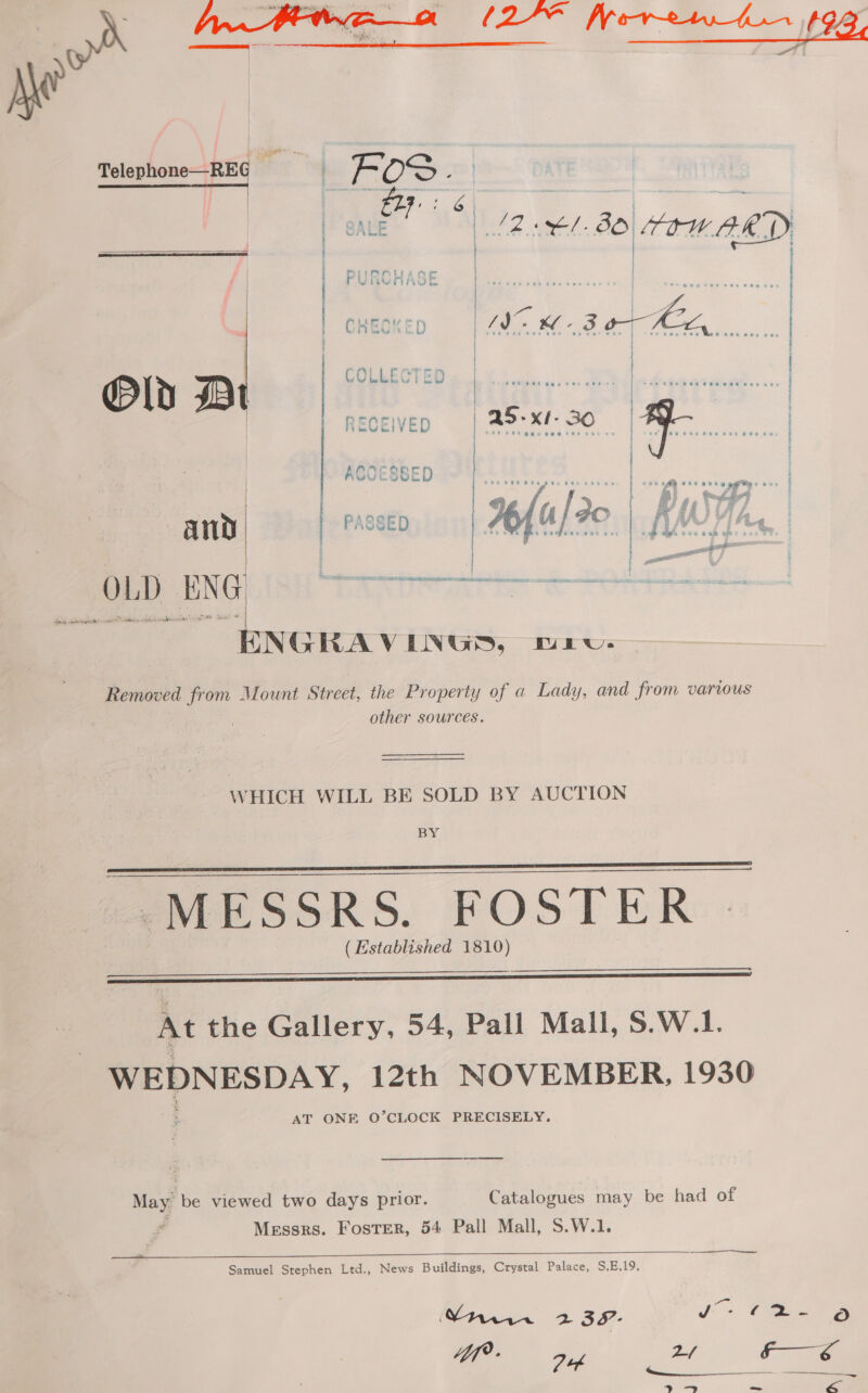     Removed from Mount Street, the Property of a Lady, and from various other sources. WHICH WILL BE SOLD BY AUCTION BY “MESSRS. BOS T ER (Established 1810)     At the Gallery, 54, Pall Mall, S.W.1. WEDNESDAY, 12th NOVEMBER, 1930 AT ONE O’CLOCK PRECISELY. May: be viewed two days prior. Catalogues may be had of Messrs. Foster, 54 Pall Mall, S.W.1.  Samuel Stephen Ltd., News Buildings, Crystal Palace, S,E.19. Vt 2398- Jj >. Pee oO