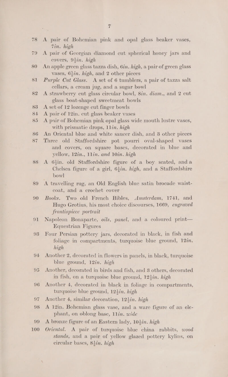 88 89 90 oI 93 100 ¢ A pair of Bohemian pink and opal glass beaker vases, Tin. high A pair of Georgian diamond cut spherical honey jars and covers, 947n. high An apple green glass tazza dish, 6in. high, a pair of green glass vases, 647n. high, and 2 other pieces Purple Cut Glass. A set of 6 tumblers, a pair of tazza salt cellars, a cream jug, and a sugar bowl A strawberry cut glass circular bowl, 8in. diam., and 2 cut glass boat-shaped sweetmeat bowls A set of 12 lozenge cut finger bowls A pair of 12in. cut glass beaker vases A pair of Bohemian pink opal glass wide mouth lustre vases, with prismatic drops, llin. high An Oriental blue and white saucer dish, and 3 other pieces | Three old Staffordshire pot pourri oval-shaped vases and covers, on square bases, decorated in blue and yellow, 12%n., llin. and 10in. high A 64in. old Staffordshire figure of a boy seated, anda Chelsea figure of a girl, 64in. high, and a Staffordshire bowl A travelling rug, an Old English blue satin brocade waist- coat, and a crochet cover Books. Two old French Bibles, Amsterdam, 1741, and Hugo Grotius, his most choice discourses, 1669, engraved frontispiece portrait Napoleon Bonaparte, oils, panel, and a coloured print— Equestrian Figures Four Persian pottery jars, decorated in black, in fish and foliage in compartments, turquoise blue ground, 12zn. high Another 2, decorated in flowers in panels, in black, turquoise blue ground, 12in. high Another, decorated in birds and fish, and 8 others, decorated in fish, on a turquoise blue ground, 124in. high Another 4, decorated in black in foliage in compartments, turquoise blue ground, 124in. high Ancther 4, similar decoration, 124in. high A 12in. Bohemian glass vase, and a ware figure of an ele- phant, on oblong base, 1llin. wide A bronze figure of an Eastern lady, 103in. high Oriental. A pair of turquoise blue china rabbits, wood stands, and a pair of yellow glazed pottery kylins, on circular bases, 83in. high