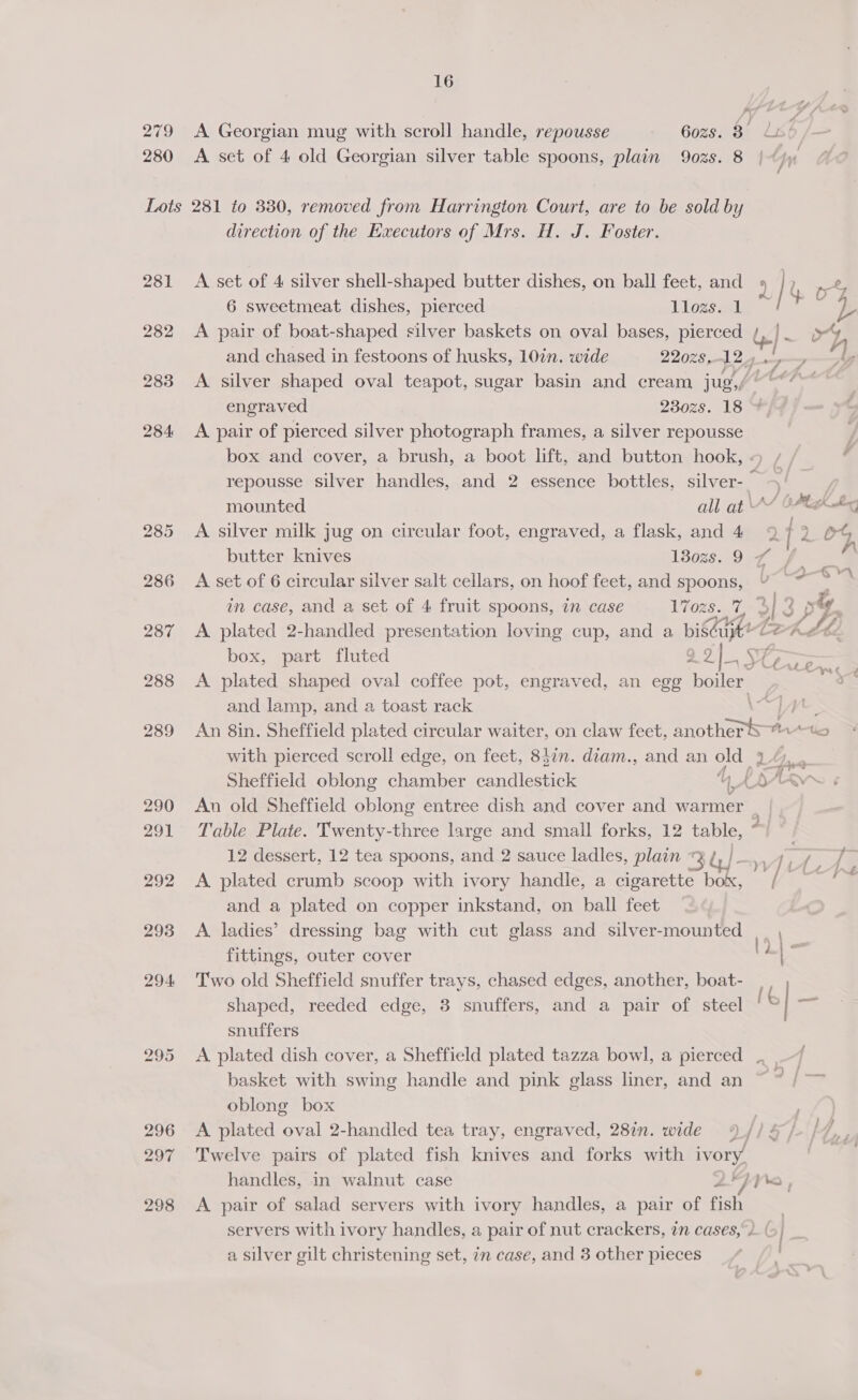 279 A Georgian mug with scroll handle, repousse Gozs. 8° Lia! 280 &lt;A set of 4 old Georgian silver table spoons, plain 902s. 8 Lots 281 to 330, removed from Harrington Court, are to be sold by direction of the Executors of Mrs. H. J. Foster. 281 A set of 4 silver shell-shaped butter dishes, on ball feet, and 6 sweetmeat dishes, pierced Llozs. 1 282 &lt;A pair of boat-shaped silver baskets on oval bases, pierced /, }- and chased in festoons of husks, 10in. wide 220z8, 12 , engraved 230zs. 18 284 &lt;A pair of pierced silver photograph frames, a silver repousse box and cover, a brush, a boot lift, and button hook, « repousse silver handles, and 2 essence bottles, silver- © — mounted all at V“ @ 286 A set of 6 circular silver salt cellars, on hoof feet, and spoons, U in case, and a set of 4 fruit spoons, in case 17ozs. 7, 3 =| box, part fluted g a2), SE 288 A plated shaped oval coffee pot, engraved, an egg pollen “ys ¢ , s) 289 An 8in. Sheffield plated circular waiter, on claw feet, anotherS an with pierced scroll edge, on feet, 8i¢n. diam., and an old 3 L,,, Mt 4 290 An old Sheffield oblong entree dish and cover and warmer 291 Table Plate. Twenty-three large and small forks, 12 tan - 12 dessert, 12 tea spoons, and 2 sauce ladles, plain « be 292 A plated crumb scoop with ivory handle, a cigarette ae VK. and a plated on copper inkstand, on ball feet 293 &lt;A ladies’ dressing bag with cut glass and silver-mounted | | fittings, outer cover ‘ | . 294 Two old Sheffield snuffer trays, chased edges, another, boat- shaped, reeded edge, 3 snuffers, and a pair of steel ' snuffers 295 &lt;A plated dish cover, a Sheffield plated tazza bowl, a pierced oblong box 296 A plated oval 2-handled tea tray, engraved, 28in. wide ¢ 297 Twelve pairs of plated fish knives and forks with ivory. handles, in walnut case 2 pra , 298 A pair of salad servers with ivory handles, a pair of fish servers with ivory handles, a pair of nut crackers, an cases, 1 (6) a silver gilt christening set, in case, and 3 other pieces one
