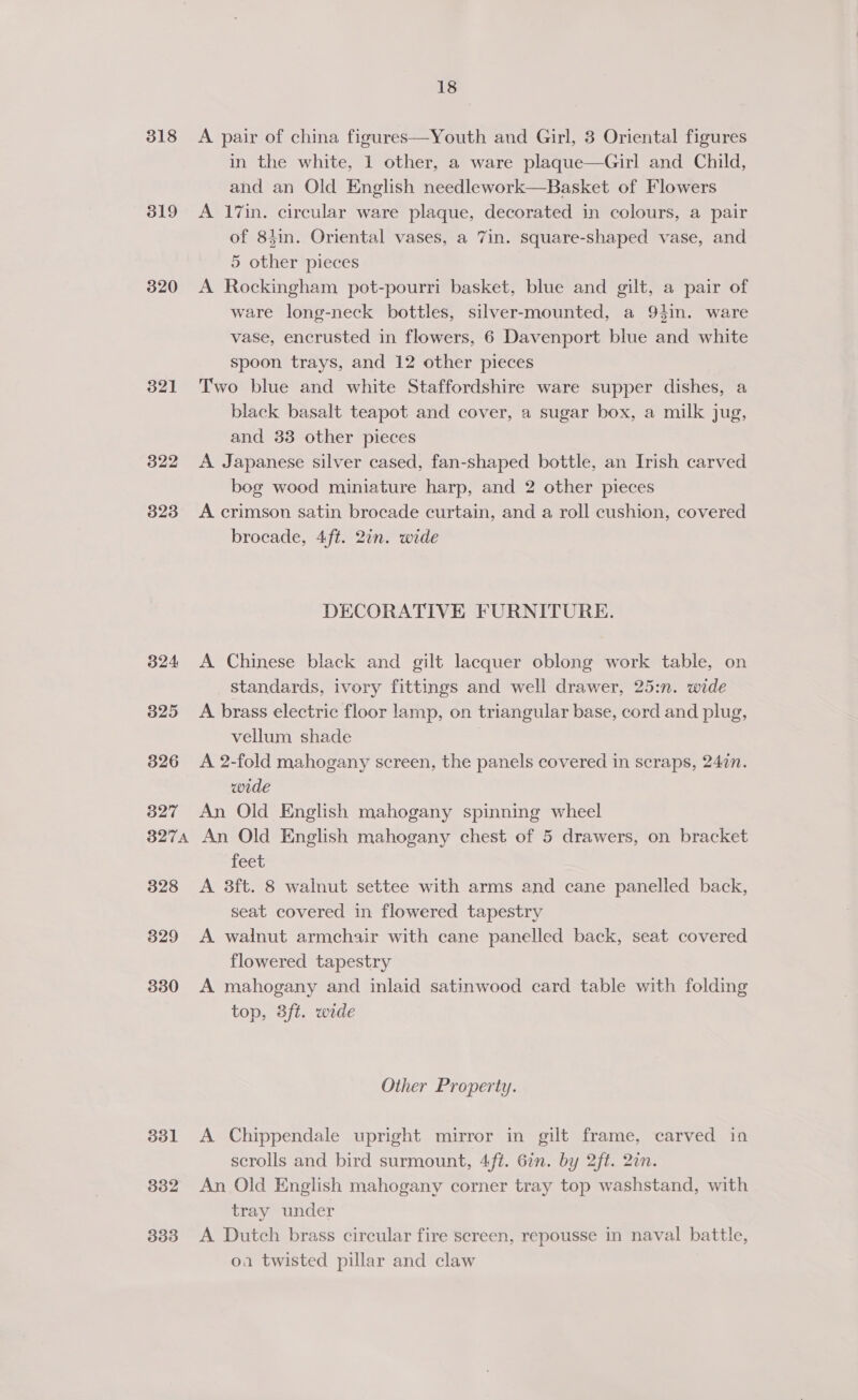 318 319 320 32] 322 323 324 325 326 327 327A 328 329 330 351 332 333 18 A pair of china figures—Youth and Girl, 3 Oriental figures in the white, 1 other, a ware plaque—Girl and Child, and an Old English needlework—Basket of Flowers A 17in. circular ware plaque, decorated in colours, a pair of 8}in. Oriental vases, a 7in. square-shaped vase, and 5 other pieces A Rockingham pot-pourri basket, blue and gilt, a pair of ware long-neck bottles, silver-mounted, a 94in. ware vase, encrusted in flowers, 6 Davenport blue and white spoon trays, and 12 other pieces Two blue and white Staffordshire ware supper dishes, a black basalt teapot and cover, a sugar box, a milk jug, and 33 other pieces A Japanese silver cased, fan-shaped bottle, an Irish carved bog wood miniature harp, and 2 other pieces A crimson satin brocade curtain, and a roll cushion, covered brocade, 4ft. 2in. wide DECORATIVE FURNITURE. A Chinese black and gilt lacquer oblong work table, on standards, ivory fittings and well drawer, 25:n. wide A brass electric floor lamp, on triangular base, cord and plug, vellum shade A 2-fold mahogany screen, the panels covered in scraps, 247n. wide An Old English mahogany spinning wheel An Old English mahogany chest of 5 drawers, on bracket feet A 3ft. 8 walnut settee with arms and cane panelled back, seat covered in flowered tapestry A walnut armchair with cane panelled back, seat covered flowered tapestry A mahogany and inlaid satinwood card table with folding top, 3ft. wide Other Property. A Chippendale upright mirror in gilt frame, carved in scrolls and bird surmount, 4ft. 67n. by 2ft. 2in. An Old English mahogany corner tray top washstand, with tray under A Dutch brass circular fire screen, repousse in naval battle, oa twisted pillar and claw