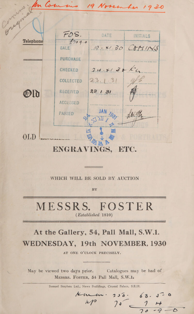  PURCHASE CHECKED | COLLECTED Old RECEIVED OLD Ase TA ENGRAVINGS, ETC.  WHICH WILL BE SOLD BY AUCTION BY MESSRS. FOSTER ( Established: 1810) At the Gallery, 54, Pall Mall, S.W.1. WEDNESDAY, 19th NOVEMBER, 1930 AT ONE O’CLOCK PRECISELY. May be viewed two days prior. Catalogues may be had of Messrs. Foster, 54 Pall Mall, S.W.1: SS ee Samuel Stephen Ltd., News Buildings, Crystal Palace, S.E.19. SI” Pm) Mint: 233-63. s~ 0 af a 7 + eo -9-0