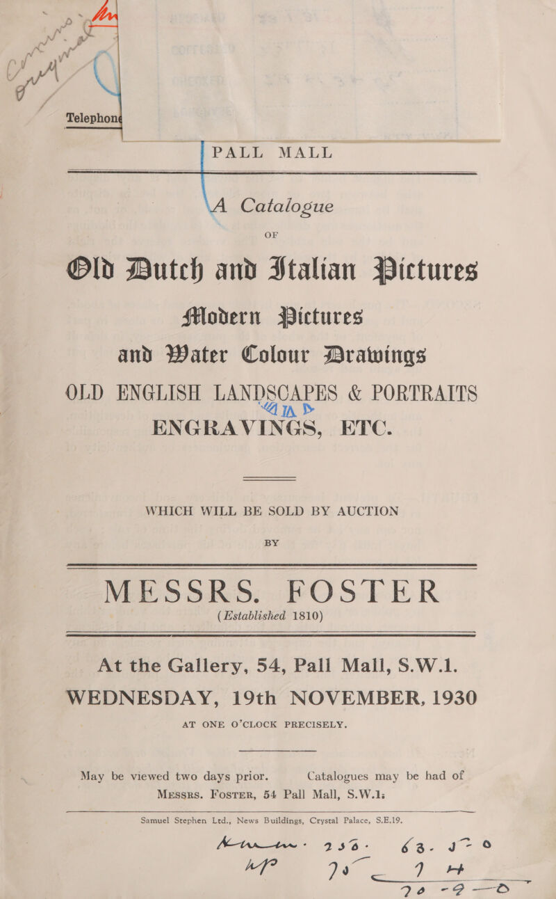  ‘PALI MALL   OF Old Dutch and Italian Pictures Modern Wictures and Water Colour Drawings OLD ENGLISH BAND COATES &amp; PORTRAITS EN GRAVING Gs, ETC. WHICH WILL BE SOLD BY AUCTION BY MESSRS. FOSTER ( Established 1810) At the Gallery, 54, Pall Mall, S.W.1. WEDNESDAY, 19th NOVEMBER, 1930 AT ONE O’CLOCK PRECISELY. ee May be viewed two days prior. Catalogues may be had of Messrs. Foster, 54 Pall Mall, S.W.1: ———————— Samuel Stephen Ltd., News Buildings, Crystal Palace, S.E.19. ht 236° 62: jo- 9 ly Kk Gili
