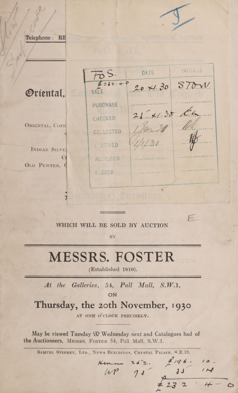  Telephone yi   Oriental, PURCHASE  CHECKED    ORIENTAL, COPE  fel Cl ee ~ Pie e- iVeED INDIAN SILVE | C : At ) &amp; OLD PEWTER, . t * ae { * ; PASSED | WHICH WILL BE SOLD BY AUCTION BY MESSRS. FOSTER (Established 1810).   At the Galleries, 54, Pall Mall, S.W.1, ON Thursday, the 20th November, 1930 AT ONE O’CLOCK PRECISELY. _ May be viewed Tuesday @ Wednesday next and Catalogues had of the Auctioneers, Messrs. Foster 54, Pall Mall, S.W.1. Samvuet SterHen, Lrp., News Burnprnes, Crystan Paracr, 8.E.19. BEAM apne 7 a a, Sa £4 6 . ne ee A gJ° fA oS