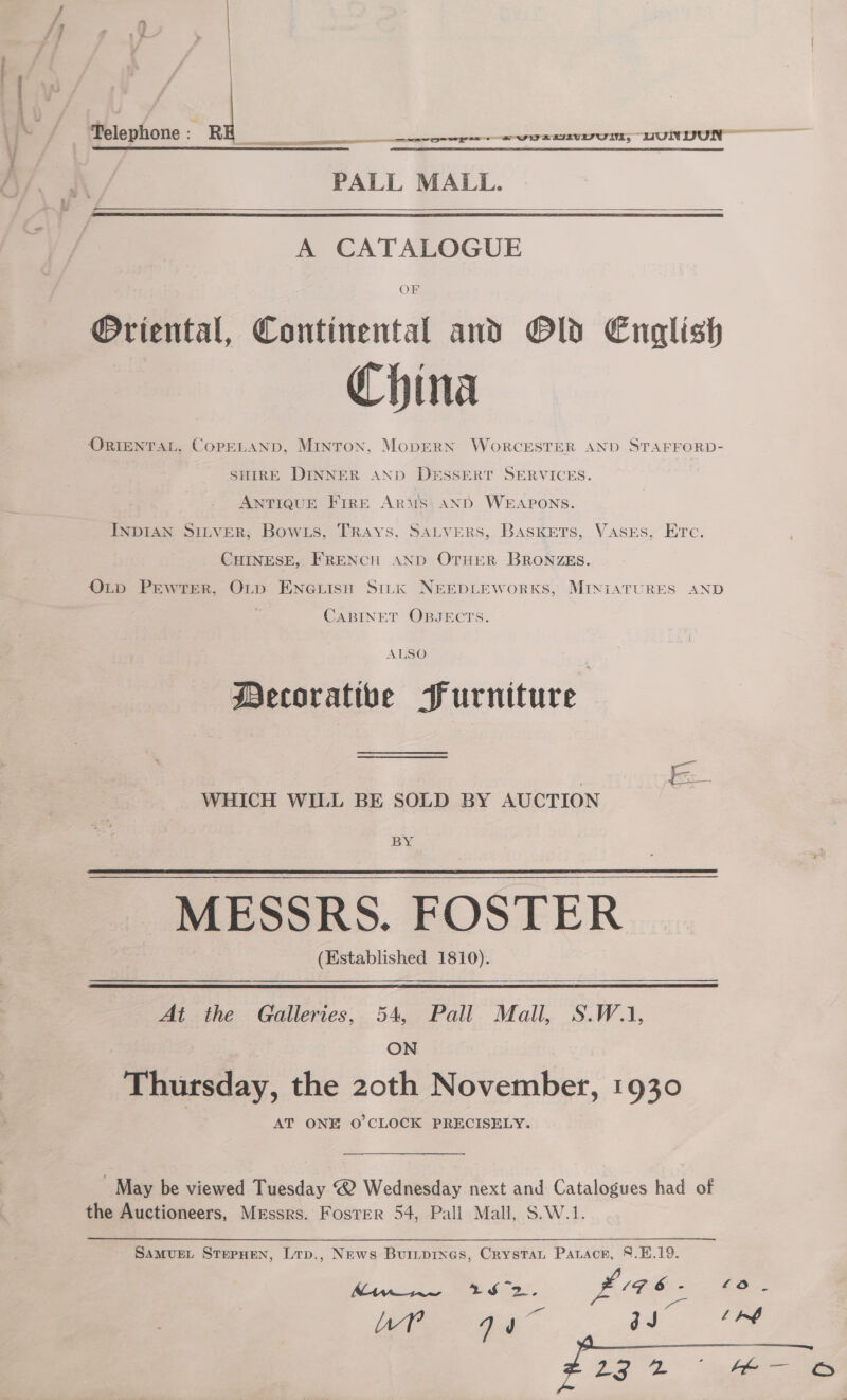 Telephone: R pe ree EIEVIFU IN; DUNDON EN PALL MALL.    A CATALOGUE @riental, Continental and Old English China ORIENTAL, COPELAND, MINTON, MoDERN WORCESTER AND STAFFORD- SHIRE DINNER AND DESSERT SERVICES. ANTIQUE FIRE Aris AND WEAPONS. INDIAN SILVER; Bow 1s, Trays, SALVERS, BASKETS, Vases, Etc. CHINESE, FRENCH AND OTHER BRONZES. OL~D Pewter, Orp ENGLise Sink NEEDLEWoRKS, MINIATURES AND CABINET OBJECTS. ALSO Decorative Purniture WHICH WILL BE SOLD BY AUCTION BY MESSRS. FOSTER (Established 1810).   At the Galleries, 54, Pall Mall, S.W.1, ON Thursday, the z2oth November, 1930 AT ONE O'CLOCK PRECISELY. ' May be viewed Tuesday @ Wednesday next and Catalogues had of the Auctioneers, Messrs. Foster 54, Pall Mall, S.W.1. SAMUEL STEPHEN, Ltp., News Burnpines, Crystat Paracr, 8.E.19. 