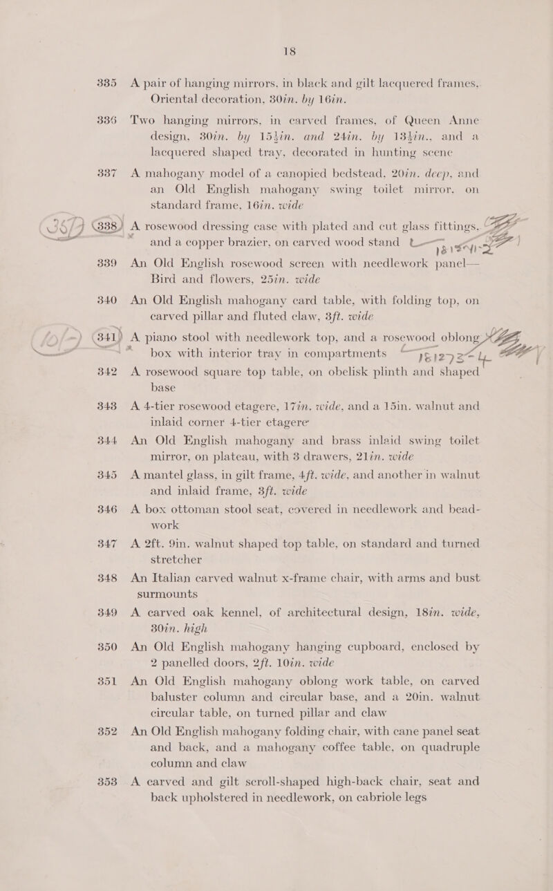 337 346 353 18 A pair of hanging mirrors, in black and gilt lacquered frames. Oriental decoration, 30%. by 16in. Two hanging mirrors, in carved frames, of Queen Anne design, 30in. by 154in. and 24in. by 134in., and a lacquered shaped tray, decorated in hunting scene A mahogany model of a canopied bedstead, 207. deep, and pat) : i an Old English mahogany swing toilet) mirror, on standard frame, 167n. wide and a copper brazier, on carved wood stand t.- = An Old English rosewood screen with needlework panel— Bird and flowers, 25in. wide An Old English mahogany card table, with folding top, on carved pillar and fluted claw, 3ft. wide box with interior tray in compartments ~y¢ 12927 — A. rosewood square top table, on obelisk plinth and shaped base A 4-tier rosewood etagere, 17in. wide, and a 15in. walnut and inlaid corner 4-tier etagere’ An Old English mahogany and brass inlaid swing toilet mirror, on plateau, with 3 drawers, 21lin. wide A mantel glass, in gilt frame, 4ft. wide, and another in walnut and inlaid frame, 3/t. wide A box ottoman stool seat, covered in needlework and bead- work A 2ft. 9in. walnut shaped top table, on standard and turned stretcher An Italian carved walnut x-frame chair, with arms and bust surmounts A. carved oak kennel, of architectural design, 187n. wide, 307n. high An Old English mahogany hanging cupboard, enclosed by 2 panelled doors, 2ft. 10¢n. wide An Old English mahogany oblong work table, on carved baluster column and circular base, and a 20in. walnut circular table, on turned pillar and claw An Old English mahogany folding chair, with cane panel seat and back, and a mahogany coffee table, on quadruple column and claw A carved and gilt scroll-shaped high-back chair, seat and back upholstered in needlework, on cabriole legs y sath f