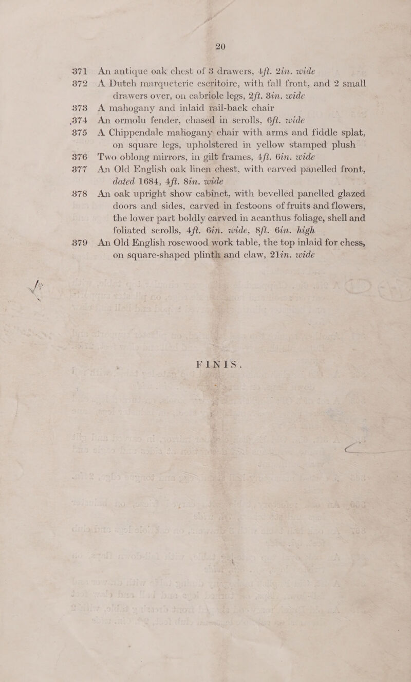 371 372 373 BTA 375 376 377 378 B79 20 An antique oak chest of 3 drawers, 4/t. 2in. wide A Dutch marqueterie eseritoire, with fall front, and 2 small drawers over, on cabriole legs, 2ft. 31n. wide A mahogany and inlaid rail-back chair An ormolu fender, chased in scrolls, 6ft. wide A. Chippendale mahogany chair with arms and fiddle splat, on square legs, upholstered in yellow stamped plush Two oblong mirrors, in gilt frames, 4ft. 6. wide An Old English oak linen chest, with carved panelled front, dated 1684, 4ft. 8in. wide An oak upright show cabinet, with bevelled panelled glazed doors and sides, carved in festoons of fruits and flowers, the lower part boldly carved in acanthus foliage, shell and foliated scrolls, 4ft. 6in. wide, 8ft. 6in. high An Old English rosewood work table, the top inlaid for chess, on square-shaped plinth and claw, 21in. wide FLNIS.