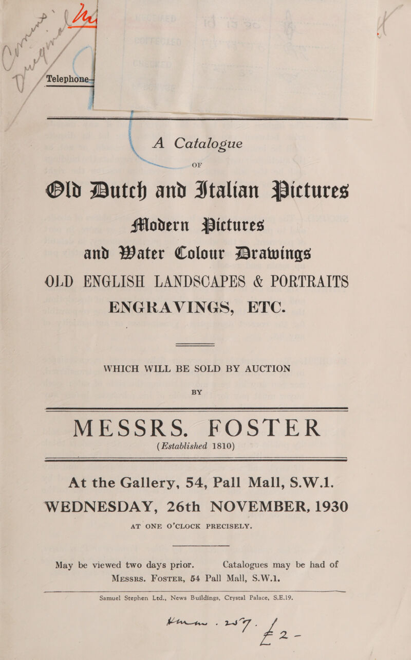   q A Catalogue OF Old Butch in Stalian Pictures Hodern Pictures and Water Colour Drawings OLD ENGLISH LANDSCAPES &amp; PORTRAITS ENGRAVINGS, ETC. WHICH WILL BE SOLD BY AUCTION BY MESSRS. FOSTER (Established 1810) At the Gallery, 54, Pall Mall, S.W.1. WEDNESDAY, 26th NOVEMBER, 1930 AT ONE O’CLOCK PRECISELY. May be viewed two days prior. Catalogues may be had of Messrs. Foster, 54 Pall Mall, S.W.1. Samuel Stephen Ltd., News Buildings, Crystal Palace, S,E.19. en Vaan 2