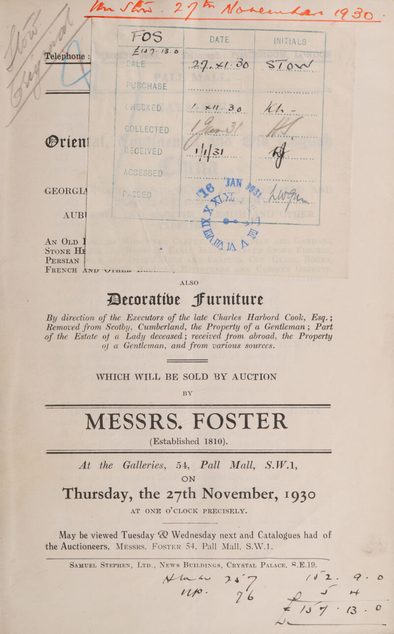    ALSO Decorative Furniture By direction of the Executors of the late Charles Harbord Cook, Esq. ; Removed from Scotby, Cumberland, the Property of a Gentleman; Part of the Estate of a Lady deceased; received from abroad, the Property of a Gentleman, and from various sources. WHICH WILL BE SOLD BY AUCTION BY MESSRS. FOSTER (Established 1810).    At the Galleries, 54, Pall Mall, S.W.1, ON Thursday, the 27th November, 1930 AT ONE O'CLOCK PRECISELY. May be viewed Tuesday “2 Wednesday next and Catalogues had of the Auctioneers, Messrs. Foster 54, Pall Mall, S.W.1. SAMUEL STEPHEN, LTp., NEws Buiitprnes, Crystan Patacr, 8.B.19. ) ~ a! Se  9 Ht ~