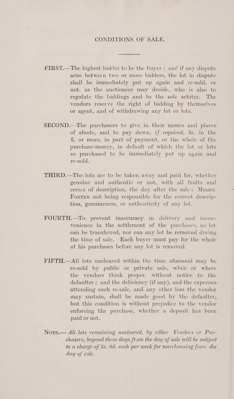 CONDITIONS OF SALE. fFIRST.— The bighest bidder to be the buyer; and if any dispute arise between two or more bidders, the lot in dispute shall be immediately put up again and re-sold, or not, as the auctioneer may decide, who is also to. regulate the biddings and be the sole arbiter. The vendors reseive the right of bidding by themselves. or agent, and of withdrawing any lot or lots. SECOND.—The purchasers to give in their names and places. of abode, and to pay down, if required, 5s. in the £, or More, in part of payment, or the whole of the purchase-money, in default of which the lot or lots so purchased to be immediately put up again and. re-sold. THIRD.—The lots are to be taken away and paid for, whether genuine and authentic or not, with all faults and errors of description, the day after the sale: Messrs. FostER not being responsible for the correct descrip- tion, genuineness, or authenticity of any lot. FOURTH.—To prevent inaccuracy in delivery and incon- venience in the settlement of the purchases, no lot can be transferred, nor can any lot be removed duiing the time of sale. Each buyer must pay for the whole of his purchases before any lot is removed. FIFTH.— All lots uncleared within the time aforesaid may be re-sold by public or private sale, when or where the vendors think proper, witbout notice to the defaulter ; and the deficiency (if any), and the expenses attending such re-sale, and any other loss the vendor may sustain, shall be made good by the defaulter, but this condition is without prejudice to the vendor enforcing the purchase, whether a deposit has been paid or not. NotE.—.4ll lots remaining uncleared, by either Vendors or Pur- chasers, beyond three days frum the day of sale will be subject to a charge of 2s. 6d. each per week for warehousing from ithe day of sale.