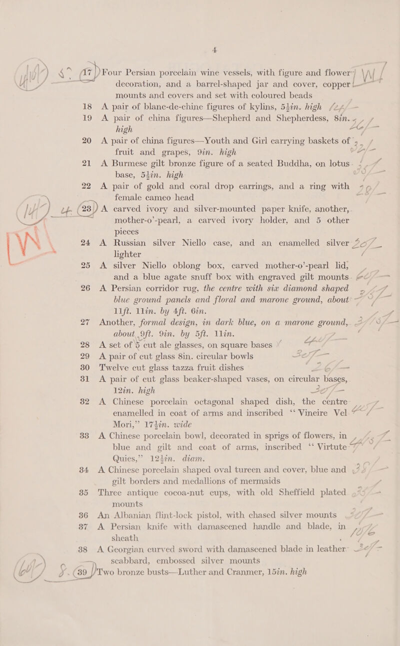 ~ mounts and covers and set with coloured beads 18 A pair of blane-de-chine figures of kylins, 54in. high /24 high 20 A pair of china figures—Youth and Girl carrying baskets of fruit and grapes, 9in. high al base, 547n. high 22 <A pair of gold and coral drop earrings, and a ring with female cameo head mother-o’-pearl, a carved ivory holder, and 5 other pieces lighter 25 <A. silver Niello oblong box, carved mother-o’-pearl lid, 26 <A. Persian corridor rug, the centre with six diamond shaped lift. llin. by 4ft. 6en. 27 Another, formal design, in dark blue, on a marone ground, about, ). Oft. ioe Loop eyes SAR 7 28 A set of 8 cut ale glasses, on square bases | git 29 <A pair of cut glass 8in. circular bowls A 30 Twelve cut glass tazza fruit dishes BP SS 31 A pair of cut glass beaker-shaped vases, on circular bases, 12en. high Je /— 32 A Chinese porcelain octagonal shaped dish, the centre Mori,” 174in. wide Quies,” 1242n. diam. gilt borders and medallions of mermaids 85 Three antique cocoa-nut cups, with old Sheffield plated mounts 86 An Albanian flint-lock pistol, with chased silver mounts 37 <A Persian knife with damascened handle and blade, in sheath, 38 A Georgian curved sword with damascened blade in Tate scabbard, embossed silver mounts ) — = = f / s é , =