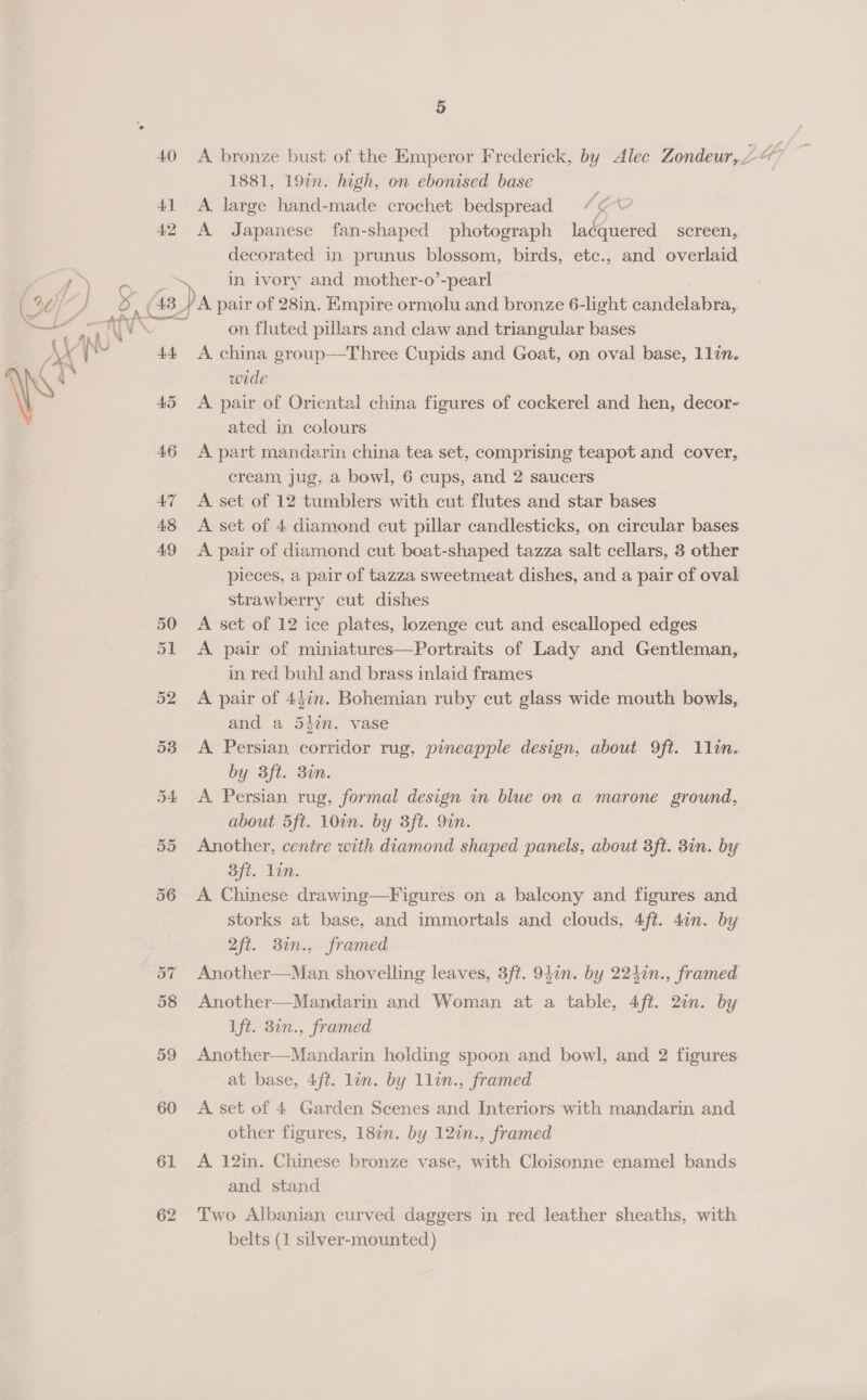 40 41 42 43 44 45 46 AY 48 49 5 1881, 19in. high, on ebonised base A. large hand-made crochet bedspread (¢ \ A Japanese fan-shaped photograph lacquered screen, decorated in prunus blossom, birds, etc., and overlaid air of 28in. Empire ormolu and bronze 6-light candelabra, on fluted pillars and claw and triangular bases A china group—Three Cupids and Goat, on oval base, 11in. wide A pair of Oriental china figures of cockerel and hen, decor- ated in colours A part mandarin china tea set, comprising teapot and cover, cream jug, a bowl, 6 cups, and 2 saucers A. set of 12 tumblers with cut flutes and star bases A set of 4 diamond cut pillar candlesticks, on circular bases A pair of diamond cut boat-shaped tazza salt cellars, 3 other pieces, a pair of tazza sweetmeat dishes, and a pair of oval strawberry cut dishes A set of 12 ice plates, lozenge cut and escalloped edges A pair of miniatures—Portraits of Lady and Gentleman, in red buhl and brass inlaid frames A pair of 44in. Bohemian ruby cut glass wide mouth bowls, and a 5kin. vase A Persian corridor rug, pineapple design, about 9ft. 1lin. by 3ft. 3in. A Persian rug, formal design in blue on a marone ground, about 5ft. 10in. by 3ft. 9in. Another, centre with diamond shaped panels, about 3ft. 3in. by 3ft. lin. A Chinese drawing—Figures on a balcony and figures and storks at base, and immortals and clouds, 4ft. 4in. by 2ft. 30n., framed Another—Man shovelling leaves, 3ft. 94in. by 224in., framed Another—Mandarin and Woman at a table, 4ft. 2in. by 1ft. 3in., framed Another—Mandarin holding spoon and bowl, and 2 figures at base, 4ft. lin. by 1lin., framed A set of 4 Garden Scenes and Interiors with mandarin and other figures, 18¢n. by 12in., framed A 12in. Chinese bronze vase, with Cloisonne enamel bands and stand Two Albanian curved daggers in red leather sheaths, with belts (1 silver-mounted)