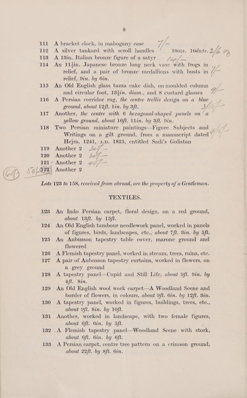 ll 112 113 114 115 116 117 118 119 120 7 A. bracket clock, in mahogany case ot hom / é A 138in. Italian bronze figure of a satyr J ips {/. 4 relief, 9in. by 6in. An Old English glass tazza cake dish, on moulded column and circular foot, 1347n. diam., and 8 custard glasses ground, about 12ft. lin. by 3ft. Another, the centre with 6 hexagonal-shaped panels on’ a yellow ground, about 16ft. llin. by 3ft. 9in. ~ Hejra, 1241, a.p. 1825, entitled Sadi’s Gulistan Another 2. 3¢7 — Another 2 3e7— Another 2) 4 f- — é f 123 124 125 126 127 128 129 130 131 132 133 TEXTILES. An Indo Persian carpet, floral design, on a red ground, about 13ft. by 15ft. An Old English tambour needlework panel, worked in panels of figures, birds, landscapes, etc., about 7ft. 8in. by 5ft. An Aubusson tapestry table cover, marone ground and flowered A Flemish tapestry panel, worked in stream, trees, ruins, etc. A pair of Aubusson tapestry curtains, worked in flowers, on a grey ground A tapestry panel—Cupid and Still Life, about 9ft. 9in. by Aft. 8%. An Old English wool work carpet—A Woodland Scene and border of flowers, in colours, about 9ft. 61n. by 12ft. 3in. A tapestry panel, worked in figures, buildings, trees, etc., about 9ft. 8in. by 10ft. Another, worked in landscape, with two female figures, about 6ft. 6in. by 5ft. A Flemish tapestry panel—Woodland Scene with stork, about 6ft. 6in. by 6ft. A Persian carpet, centre tree pattern on a crimson ground, about 22ft. by 8ft. 6in.