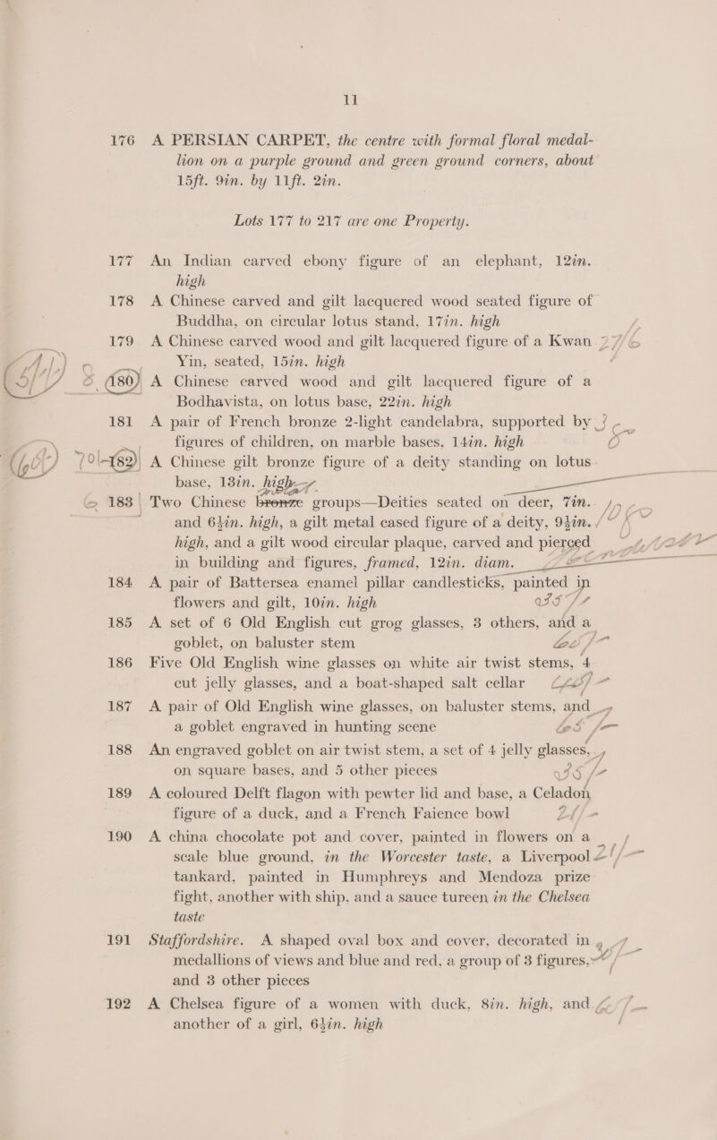  176 184 185 186 187 188 189 190 191 192 ll A. PERSIAN CARPET, the centre with formal floral medal- lion on a purple ground and green ground corners, about 15ft. 9in. by 11ft. 2in. Lots 177 to 217 are one Property. An Indian carved ebony figure of an elephant, 12¢n. high A Chinese carved and gilt lacquered wood seated figure of Buddha, on circular lotus stand, 17in. high A Chinese carved wood and gilt lacquered figure of a Kwan 2) Yin, seated, 157n. high A Chinese carved wood and gilt lacquered figure of a Bodhavista, on lotus base, 22in. high A pair of French bronze 2-light candelabra, supported by |} - _ figures of children, on marble bases, 14in. high o A Chinese gilt bronze figure of a deity standing on lotus. base, 187n. Jighs, =f and 6Lin. high, a gilt metal cased figure of a deity, 94in. / high, and a gilt wood circular plaque, carved and pierced in building and figures, framed, 12in. diam. ~- = =——— A. pair of Battersea enamel pillar candlesticks, painted ip flowers and gilt, 10in. high wS SY A set of 6 Old English cut grog glasses, 3 others, anid a goblet, on baluster stem lac / va Five Old English wine glasses on white air twist stems, A cut jelly glasses, and a boat-shaped salt cellar ty e A pair of Old English wine glasses, on baluster stems, and . a goblet engraved in hunting scene ies fr An engraved goblet on air twist stem, a set of 4 jelly glasses 7 on square bases, and 5 other pieces IS A coloured Delft flagon with pewter lid and base, a ca figure of a duck, and a French Faience bowl Lh/- A. china chocolate pot and cover, painted in flowers on a / scale blue ground, in the Worcester taste, a Liverpool &amp;‘/-~ tankard, painted in Humphreys and Mendoza prize fight, another with ship, and a sauce tureen in the Chelsea taste Staffordshire. A shaped oval box and cover, decorated in, 7 _ medallions of views and blue and red, a group of 3 figures,” / and 3 other pieces A Chelsea figure of a women with duck, 8in. high, and ¢ another of a girl, 647n. high