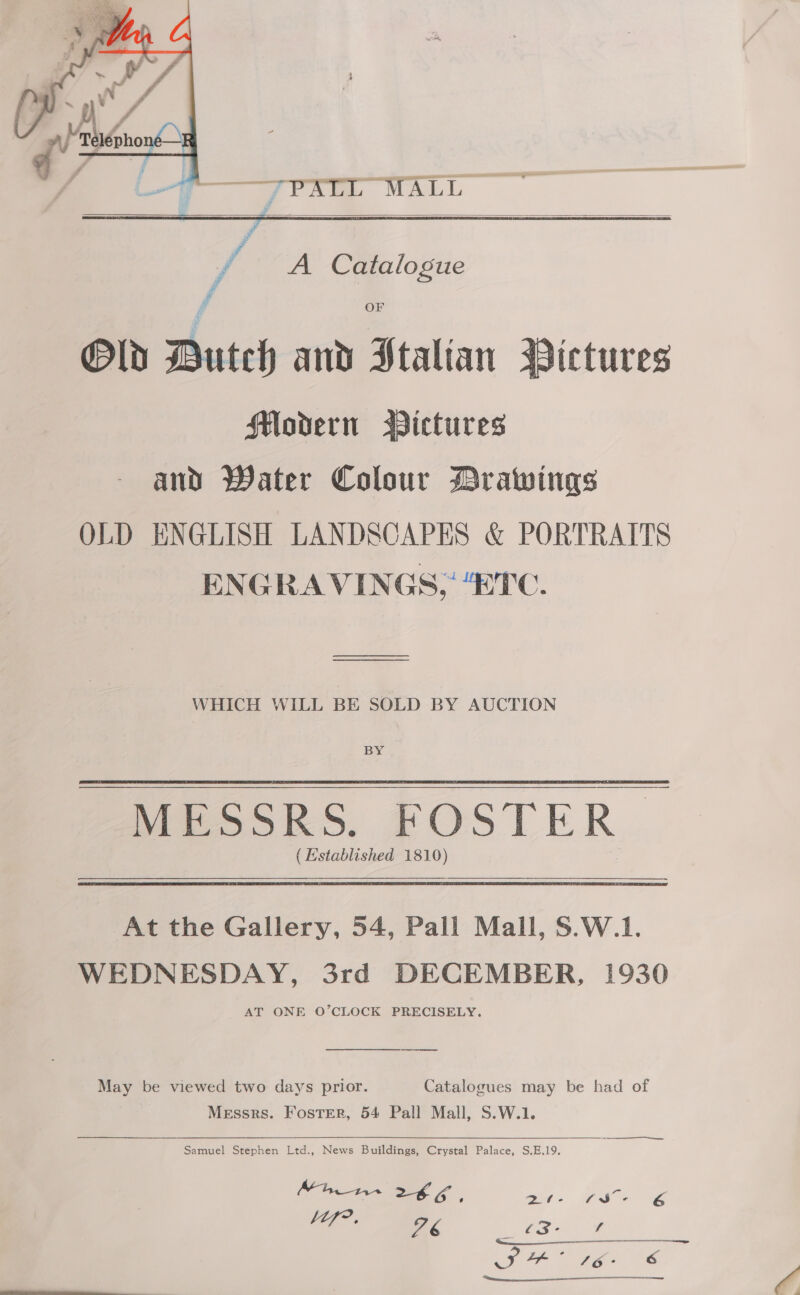    . 7PALL MALL f / A Catalogue if OF Old Dutch and Htalian Pictures HMovern BDictures and Water Colour Drawings OLD ENGLISH LANDSCAPES &amp; PORTRAITS ENGRAVINGS; “ETC. WHICH WILL BE SOLD BY AUCTION BY MESSRS. FOSTER (Established 1810) At the Gallery, 54, Pall Mall, S.W.1. WEDNESDAY, 3rd DECEMBER, 1930 AT ONE O’CLOCK PRECISELY. May be viewed two days prior. Catalogues may be had of Messrs. Foster, 54 Pall Mall, S.W.1. es Sf —— Samuel Stephen Ltd., News Buildings, Crystal Palace, S,.E.19.  Mhn- 26, on: Uwe iT ae SH’ 16&gt; CS 