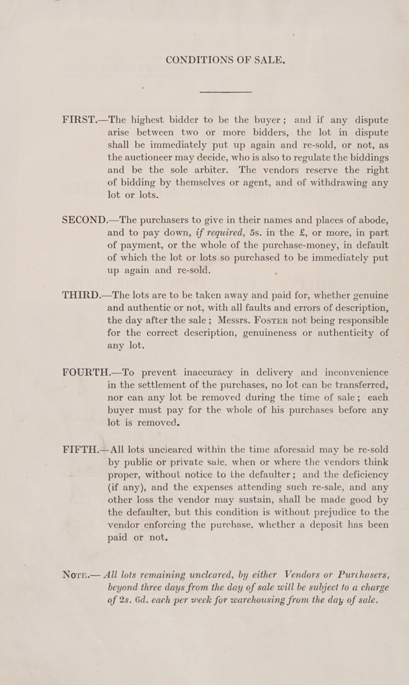 CONDITIONS OF SALE. FIRST.—The highest bidder to be the buyer; and if any dispute arise between two or more bidders, the lot in dispute shall be immediately put up again and re-sold, or not, as the auctioneer may decide, who is also to regulate the biddings and be the sole arbiter. The vendors reserve the right of bidding by themselves or agent, and of withdrawing any lot or lots. SECOND.—The purchasers to give in their names and places of abode, and to pay down, if required, 5s. in the £, or more, in part of payment, or the whole of the purchase-money, in default of which the lot or lots so purchased to be immediately put up again and re-sold. THIRD.—tThe lots are to be taken away and paid for, whether genuine and authentic or not, with all faults and errors of description, the day after the sale; Messrs. Foster not being responsible for the correct description, genuineness or authenticity of any lot. FOURTH.—To prevent inaccuracy in delivery and inconvenience in the settlement of the purchases, no lot can be transferred, nor can any lot be removed during the time of sale; each buyer must pay for the whole of his purchases before any lot is removed. FIFTH.—AII lots uncleared within the time aforesaid may be re-sold by public or private sale. when or where the vendors think proper, without notice to the defaulter; and the deficiency (if any), and the expenses attending such re-sale, and any other loss the vendor may sustain, shall be made good by the defaulter, but this condition is without prejudice to the vendor enforcing the purchase, whether a deposit has been paid or not. Nore.— All lots remaining uncleared, by either Vendors or Purchasers, beyond three days from the day of sale will be subject to a charge of 2s. 6d. each per week for warehousing from the day of sale.