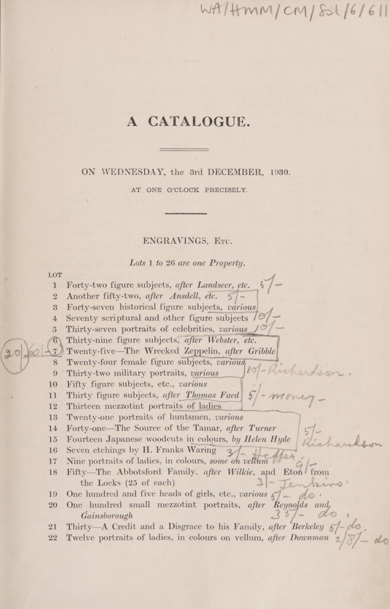 Al tamm| cm] SA [6/6 II  A CATALOGUE. ON WEDNESDAY, the 38rd DECEMBER, 1930. AT ONE O’CLOCK PRECISELY. ENGRAVINGS, Evc. Lots 1 to 26 are one Property. Forty-two figure subjects, after Landseer Bute 4 vi as Another fifty-two, after Ansdell, etc. %/ ~ | Forty-seven historical figure subjects, various Seventy scriptural and other figure subjects / of — Thirty-seven portraits of celebrities, various _/ © / = Thirty-nine figure subjects, after Webster, etc.) | Twenty-five—The Wrecked Zeppelin, after Gribble} Twenty-four female figure subjects, ia ere    Thirty-two military portraits, various dof a Fifty figure subjects, etc., various : Thirty figure subjects, after Thomas Faed| / ~ OVA OVW toy _ Thirteen mezzotint portraits o “of ladies___ iets, oe / Twenty-one portraits of huntsmen, VAaTLOUs Nae 14 Forty-one—The Source of the Tamar, after Turner ig 3 15 Fourteen Japanese woodcuts in a colours, by H es Hyde | y J ‘ 16 Seven etchings by H. Franks Waring cy i 7) eo ——ll fee 17. Nine portraits of ladies, in colours, some oh eas Gh Gy |= 18 Fifty—The Abbotsford Family. after Wilkie, and Eton | from the Locks (25 of each) 3h Te Mer | 19 One hundred and five heads of girls, ete., various a) dor 20 One hundred small mezzotint portraits, after Leafs ye B Gainsborough 3 3 / ~ > 21 Thirty—A Credit and a Disgrace to his Family, ape ‘Berkeley b Yi ol }, 22 Twelve portraits of ladies, in colours on vellum, after Downman én : P/. . hy