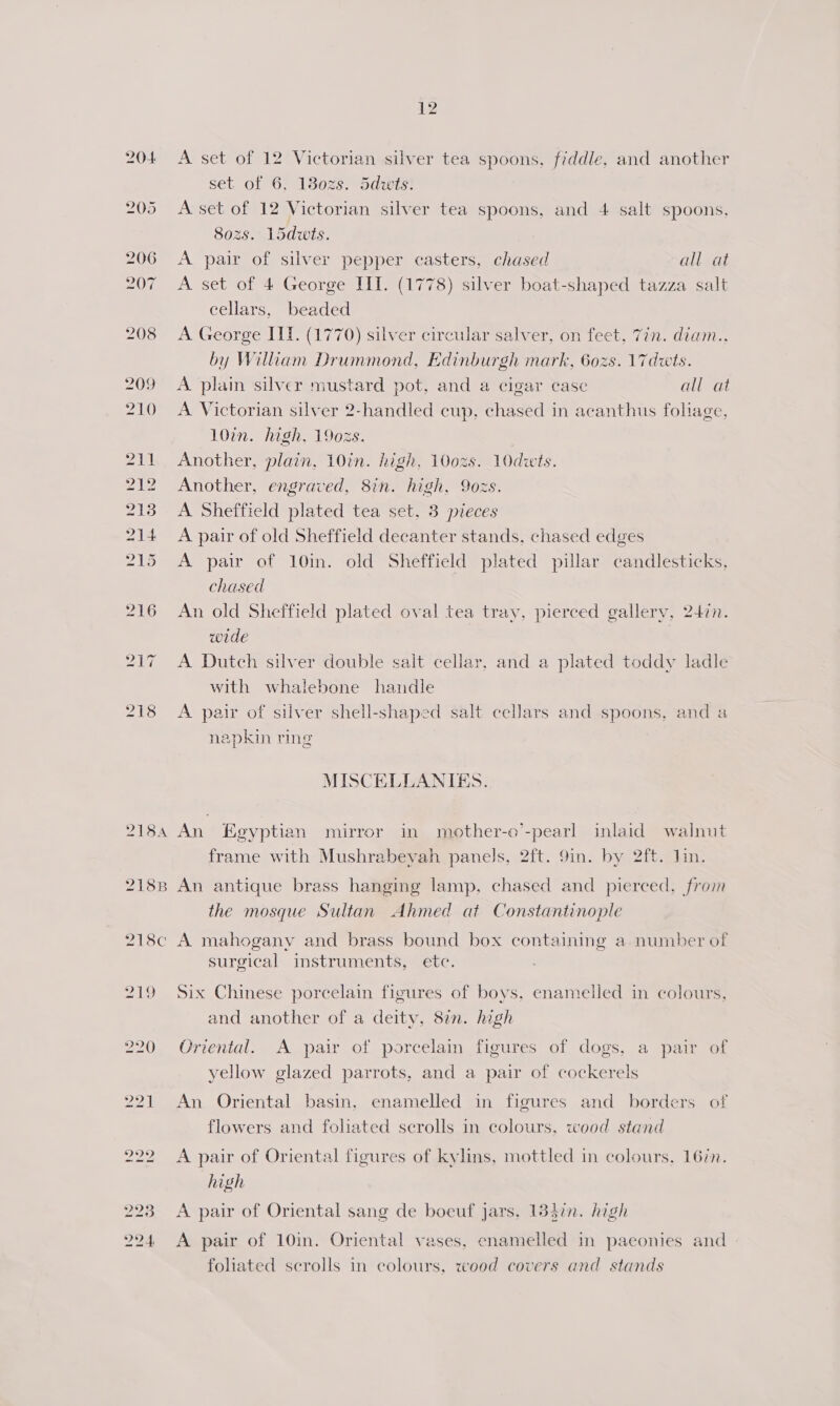 218A 218B 218c 219 220 12 A set of 12 Victorian silver tea spoons, fiddle, and another set of 6, 1830zs. 5dwits: A set of 12 Victorian silver tea spoons, and 4 salt spoons, 802s. 15dwts. A pair of silver pepper casters, chased all at A set of 4 George II. (1778) silver boat-shaped tazza salt cellars, beaded A George IIT. (1770) silver circular salver, on feet, 7in. diam.. by Wiliam Drummond, Edinburgh mark, 602s. \7dwts. A plain silver mustard pot, and a cigar case all at A Victorian silver 2-handled cup, chased in acanthus foliage, 10in. high, 1902s. Another, plain, 10in. high, 100zs. 10dwts. Another, engraved, 8in. high, 9ozs. A Sheffield plated tea set, 3 pieces A pair of old Sheffield decanter stands, chased edges A pair of 10in. old Sheffield plated pillar candlesticks, chased An old Sheffield plated oval tea tray, pierced gallery, 247n. wide A Dutch silver double sait cellar, and a plated toddy ladle with whalebone handle A pair of silver shell-shaped salt cellars and spoons, and a napkin ring MISCELLANIES. An Egyptian mirror in mother-o’-pearl inlaid walnut frame with Mushrabevah panels, 2ft. 9in. by 2ft. lin. An antique brass hanging lamp, chased and pierced. from the mosque Sultan Ahmed at Constantinople A mahogany and brass bound box containing a number of surgical instruments, etc. Six Chinese porcelain figures of boys, enamelled in colours, and another of a deity, 87n. high Oriental. A pair of porcelain figures of dogs, a pair of yellow glazed parrots, and a pair of cockerels An Oriental basin, enamelled in figures and borders of flowers and foliated scrolls in colours, wood stand A pair of Oriental figures of kylins, mottled in colours, 16in. high A pair of Oriental sang de boeuf jars, 133in. high A pair of 10in. Oriental vases, enamelled in paconies and | foliated scrolls in colours, wood covers and stands
