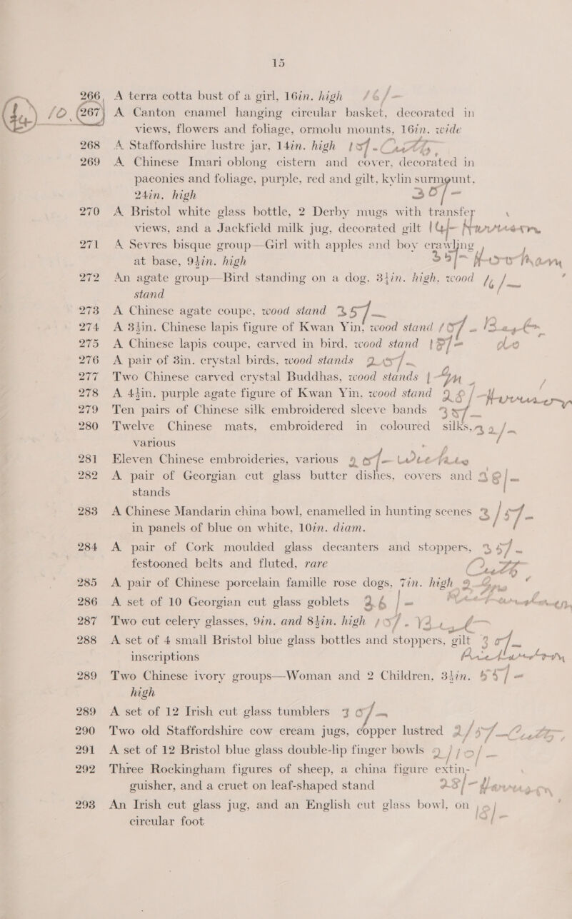 286 13 7 A terra cotta bust of a girl, 16in. high 268 269 283 284 285 286 287 288 289 289 290 291 292 293 views, flowers and foliage, ormolu mounts, 16in. wide A. Staffordshire lustre jar, 14in. high | sf - (wth, A. Chinese Imari oblong cistern and er decorated in paeonies and foliage, purple, red and gilt, ie surmount, 24in, high aa A Bristol white glass bottle, 2 Derby mugs with transfer ‘ views, and a Jackfield milk jug, decorated gilt | @/- Navrieern, A Sevres bisque group—Girl with apples and boy crawljng . at base, 94in. high 35] = M 4 any An agate group—Bird standing on a dog, 34in. high, wood /; ‘ee stand A Chinese agate coupe, wood stand % 9 a | A 3hin. Chinese lapis figure of Kwan Yin, wood stand /&amp; 1A ee + {—~ A Chinese lapis coupe, carved in bird, wood stand | 1 ole A pair of 3in. crystal birds, wood stands Que ze | Two Chinese carved crystal Buddhas, wood stands | Ly ; A 44in. purple agate figure of Kwan Yin, wood stand © / He | an Ten ae of aiics! silk embroidered sleeve bands ead § ES i i Twelve Chinese mats, embroidered im coloured silks,n 9 /., various : “ore f Kleven Chinese embroideries, various 4 st Lreefautes A. pair of Georgian cut glass butter dishes, covers and a &amp; = stands A Chinese Mandarin china bowl, enamelled in hunting scenes | in panels of blue on white, 107. diam. A pair of Cork moulded glass decanters and stoppers, % 2 = festooned belts and fluted, rare fa os @ A pair of Chinese porcelain famille rose dogs, Tin. high 9. ns a =e =uag A. set of 10 Georgian cut glass goblets 2.4 ms Pt fom et taepchetthung fy, Two cut celery glasses, 9in. and 8hin. high / xf a 2 f — A set of 4 small Bristol blue glass bottles and stoppers, gilt ee inscriptions Puict ro Py ae | Two Chinese ivory groups—Woman and 2 Children, 337n. $9 / = high A set of 12 Irish cut glass tumblers 7 6 . Two old Staffordshire cow cream jugs, copper lustred 2 / \ of Ie A set of 12 Bristol blue glass double-lp finger bowls ‘) / F &gt; / we | Three Rockingham figures of sheep, a china figure extin- | guisher, and a cruet on leaf-shaped stand q 5 Pus An Irish cut glass jug, and an English cut glass bowl, on , circular foot ,