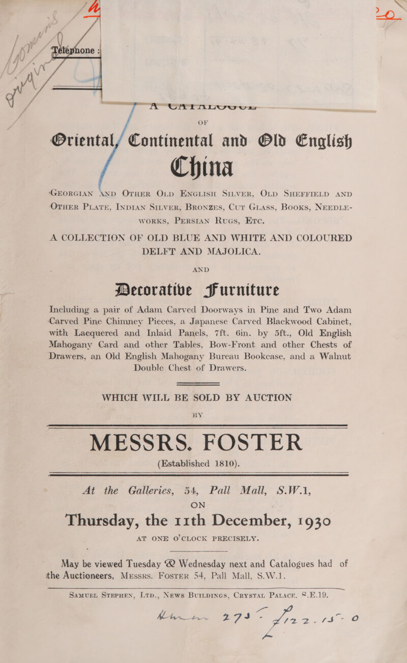  OF Oriental / Continental and Old English China ‘GEORGIAN AND OTHER OLp ENGLISH SILVER, OLD SHEFFIELD AND OTHER PLATE, INDIAN SiLveR, Bronzes, Cut Giass, Booxs, NEEDLE- works, PERSIAN RuaGs, Erc. A COLLECTION OF OLD BLUE AND WHITE AND COLOURED DELFT AND MAJOLICA. AND Mecoratibe Furniture Including a pair of Adam Carved Doorways in Pine and Two Adam Carved Pine Chimney Pieces, a Japanese Carved Blackwood Cabinet, with Lacquered and Inlaid Panels, 7ft. 6in. by 5ft., Old English Mahogany Card and other Tables, Bow-Front and other Chests of Drawers, an Old English Mahogany Bureau Bookcase, and a Walnut Double Chest of Drawers. WHICH WILL BE SOLD BY AUCTION BY MESSRS. FOSTER (Established 1810). At the Galleries, 54, Pall Mall, S.W.1, ON Thursday, the 11th December, 1930 AT ONE O'CLOCK PRECISELY.  May be viewed Tuesday ® Wednesday next and Catalogues had of the Auctioneers, Messrs. Foster 54, Pall Mall, S.W.1.  SAMUEL STEPHEN, Ltp., News Buripines, Crystat Patacr. 8.E.19. eae Mee Lx 274 x4 on, FI. = re) 7