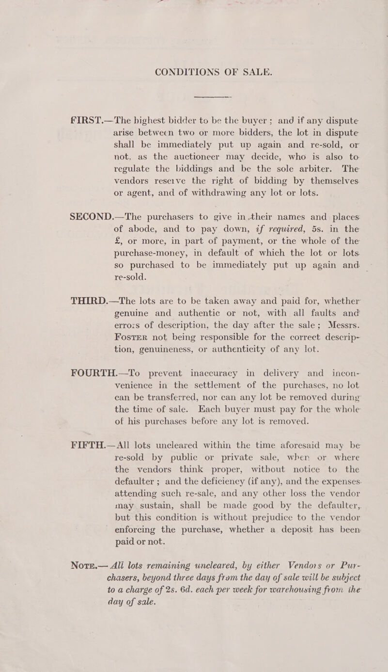 CONDITIONS OF SALE. FIRST.—The highest bidder to be the buyer; and if any dispute arise between two or more bidders, the lot in dispute Shall be immediately put up again and re-sold, or not. as the auctioneer may decide, who is also to regulate the biddings and be the sole arbiter. The vendors reseive the right of bidding by themselves. or agent, and of withdrawing any lot or lots. SECOND.—The purchasers to give in.their names and _ places: of abode, and to pay down, if required, 5s. in the £, or more, in part of payment, or tne whole of the purchase-money, in default of which the lot or lots re-sold. THIRD.—tThe lots are to be taken away and paid for, whether genuine and authentic or not, with all faults and erro:s of description, the day after the sale; Messrs. FosTER not being responsible for the correct descrip- tion, genuineness, or authenticity of any lot. FOURTH.—To prevent inaccuracy in delivery and _ incon- venience in the settlement of the purchases, no lot ean be transferred, nor can any lot be removed during the time of sale. Each buyer must pay for the whole of his purchases before any lot is removed. FIFTH.— All lots uncleared within the time aforesaid may be re-sold by public or private sale, when or where the vendors think proper, witbout notice to the defaulter ; and the deficiency (if any), and the expenses. attending such re-sale, and any other loss the vendor may sustain, shall be made good by the defaulter, but this condition is without prejudice to the vendor enforcing the purchase, whether a deposit has been paid or not. Note.— All lots remaining uncleared, by either Vendors or Pur- chasers, beyond three days from the day of sale will be subject to a charge of 2s. 6d. each per week for warehousing from the day of sale.