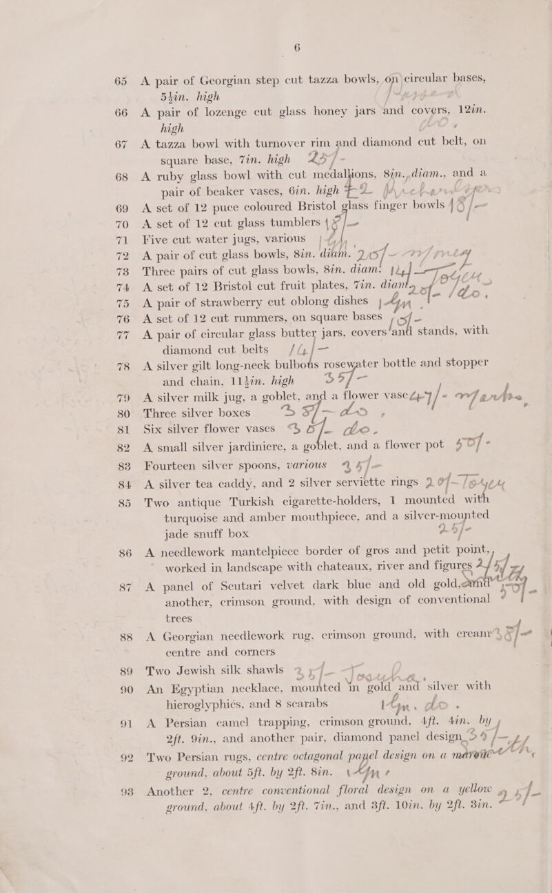 A pair of Georgian step cut tazza bowls, mp) circular bases, 54in. high | A pair of lozenge cut glass honey jars and covets, 120n. high A» A tazza bowl with turnover rim and diamond cut belt, on square base, Tin. high 24 4 ] A. ruby glass bowl with cut medallions, 8in.,diam., and a pair of beaker vases, 6in. high £5 JA 0-4 rrr de A set of 12 puce coloured Bristol glass finger Deals 16 |= A set of 12 cut glass tumblers he a , Five cut water jugs, various | /, 4) A pair of cut glass bowls, 877. dit. 20 °f Three pairs of cut glass bowls, 87. ie }2 A set of 12 Bristol cut fruit plates, 7an. ak “ Tol A pair of strawberry cut oblong dishes ldo A set of 12 cut rummers, on square ie / OE | A pair of circular glass butter Jars, covers’an stands, with diamond cut belts Jha) | Pe A silver gilt long-neck bulbots TOSEY ter bottle and stopper and chain, 1l1din. high o?, : A silver milk jug, a goblet, and a po vase Zp / « 72 nA Three silver boxes Si — aes . Six silver flower vases “35 o - deo. A small silver jardiniere, a goblet, and a flower pot Paey | , : . } Fourteen silver spoons, various @ 4/« ‘ . : of : Be = A. silver tea caddy, and 2 silver serviette rings 2 @7- TeAge Two antique Turkish cigarette-holders, 1 mounted a, turquoise and amber mouthpiece, and a silver- mounted jade snuff box 29) worked in landscape with chateaux, river and figures if A panel of Seutari velvet dark blue and old gold,can “ is another, crimson ground, with design of conventional a be trees A needlework mantelpiece border of gros and petit fy > . . . wz A Georgian needlework rug. crimson ground, with cream nYe8 font centre and corners Two Jewish silk shawls 2 ;~ eS An Egyptian necklace, mounted in el and ‘silv er with hieroglyphic¢s, and 8 scarabs I- Pee dA ~ f A Persian camel trapping, crimson ground, 4ft. 4on. by » 2ft. 9in., and another pair, diamond panel design. 34 j_ f Two Persian rugs, centre octagonal me el design on a marynee © ground, about 5ft. by 2ft. 8in. An t Another 2, centre conventional as design on a yellow . j | Nee ieee FF. ground. about 4ft. by 2ft. Tin., and 8ft. 10in. by 2ft. Bin. ~ /