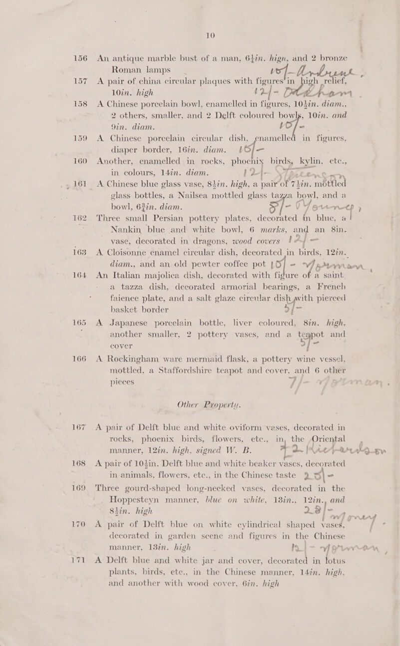 159 160 163 164 166 10 An antique marble bust of a man, 642. hign, and 2 bronze Roman lamps vo4—A A pair of china circular plaques with figures in igh | relief, 10in. high ; 4 | at. A Ti ae hae A. Chinese porcelain bowl, enamelled in ra Sead 1olin. diam., 2 others, smaller, and 2 Delft coloured bowls, 10in. and 9in. diam. VO f= A Chinese porcelain circular dish, enamelled in figures, diaper border, 16in. diam. t6/— Another, enamelled in rocks, phoenis birds, kylin, etc., in colours, 14¢n. diam. | P— \Taeeee glass bottles, a Nailsea mottled glass tazza bowl. and a bowl, 62¢n. diam. a f= 0) Y Gt a , Three small Persian pottery plates, decorated in ite &amp; Nankin, blue and white bowl, 6 marks, and an 8in. vase, decorated in dragons, wood covers $4 f= A Cloisonne enamel circular dish, decorated in birds, 12m. diam., and an old pewter coffee pot [6] = Vim WLRAA An Italian majolica dish, decorated with figure of a saint, a tazza dish, decorated armorial bearings, a French faience plate, and a salt glaze circular dish with pierced basket border s] j— A Japanese porcelain bottle, liver coloured, 8in. high. another smaller, 2 pottery vases, and a teapot and cover = hia A Rockingham ware mermaid flask, a pottery wine vessel. mottled, a Staffordshire teapot and cover, and 6 other ~ + ~~ pieces / ; Other Property. A pair of Delft blue and white oviform veses, decorated in rocks, phoenix birds, flowers, ete., in the Oriental manner, 12in. high, signed W. B. a2. IAAL / mt wQ ey A pair of 104in. Delft blue and white beaker bl, decorated in animals, flowers, etc., in the Chinese taste 9 3\- Three gourd-shaped long-necked vases, decorated in the Hoppesteyn manner, blue on white, 18in., 12in., and Stin. high 2 @]- , = z ; , ws ows 4d A pair of Delft blue on white cylindrical shaped vases, Re: decorated in garden scene and figures in the Chinese manner, 137n. high if a7] Ly A A Delft blue and white jar and cover, deco rated in lotus plants, birds, etc., in the Chinese manner, 147n. high. and another with wood cover, 6in. high