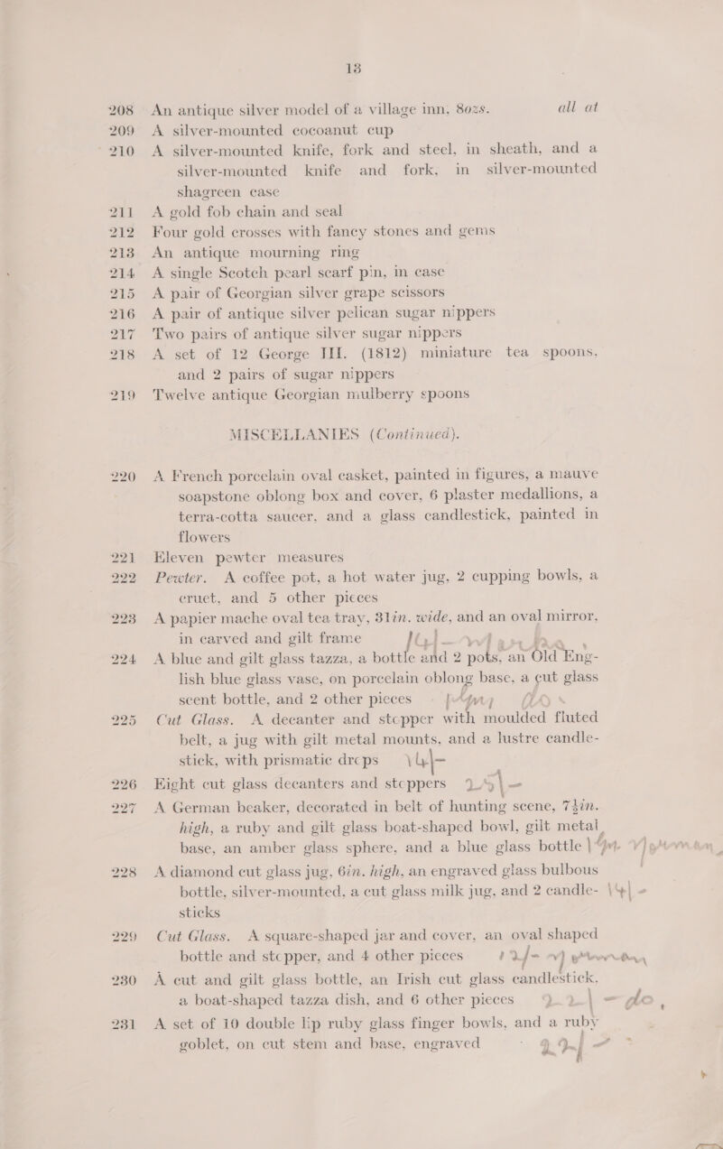 22) 222 227 p43) 230 251 13 An antique silver model of a village inn, 802s. A silver-mounted cocoanut cup all at shagreen case A gold fob chain and seal Four gold crosses with fancy stones and gems An antique mourning ring A single Scotch pearl scarf pin, in case A pair of Georgian silver grape scissors A pair of antique silver pelican sugar nippers Two pairs of antique silver sugar nippers and 2 pairs of sugar nippers Twelve antique Georgian mulberry spoons MISCELLANIES (Continued). flowers Kleven pewter measures eruet, and 5 other picces 4 in carved and gilt frame Hts! ] scent bottle, and 2 other pieces an stick, with prismatic drcps \U|- ote gerne ‘ » Kight cut glass decanters and stcppers Uy (din. sticks bottle and stcpper, and 4 other pieces my J- ‘ » , | eo a boat-shaped tazza dish, and 6 other pieces goblet, on cut stem and base, engraved ,