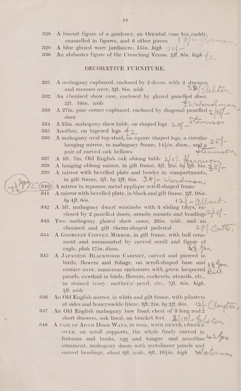 329 330 331 332 333 d3-4 335 337 338 339 6:0) 18 A biscuit figure of a gardener, an Oriental vase tea enamelled in figures, and 6 other pieces x | A. blue glazed ware jardiniere, 15in. high 26 | - An, alabaster figure of the Crouching Venus, 2fi DECORATIVE FURNITURE. 2ft. 10in. wide ¥ a door : A 25in. mahogany show table, on shaped legs 9. of hey Another, on tapered legs 4 oF  pair of carved oak bellows A 4ft. 7in. Old English oak oblong table 2 gi df A hanging oblong mirror, in gilt frame, 3ft. Bin. by Uf. A 4 ~~ Dae i a Chi.tn any 4 lin. y | = / = A mirror in repousse metal applique scroll-shaped frame by Aft. 6in. a. - 343 B44. B45 346 B47 348 Two mahogany glazed show cases, 267m. wide, and ebonised and gilt therm-shaped pedestal A GEORGIAN ConvEX Mrrror, in gilt frame, with ball o an ob) 7, 4 f wf i \ Ads YY é ma- é birds, flowers and foliage, on scroll-shaped base and 12 aR . 5ft. wide at sides and honeysuckle frieze, 3ft. 2in. by 2ft. 3in. '2|-~Clavter, ’ A. PATR OF ADAM Door WAYS, IN PINE, WITH DENT tf ornament, mahogany doors with rectalinear panels carved beadings, about 6ft. wide, 8ft. 103i. high Weta Clips io ae. WAY OF LEAL ay