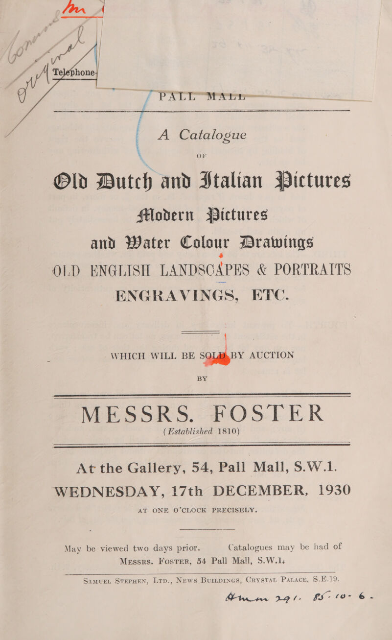    J PST rs   : A Catalogue ‘ OF Old Dutch and Stalian Pictures HModern Bictures and Water Colour Drawings OLD ENGLISH LANDSCAPES &amp; PORTRAITS ENGRAVINGS, ETC. WHICH WILL BE ee AUCTION BY  MESSRS. FOSTER (Established 1810)     At the Gallery, 54, Pall Mall, S.W.1. WEDNESDAY, 17th DECEMBER, 1930 AT ONE O’CLOCK PRECISELY. May be viewed two days prior. Catalogues may be had of Messrs. Foster, 54 Pall Mall, S.W.1.  Samuen, SterpHen, Lrp., News Buripines, CrysTaL PALace, S.F.19. Mi ax Lopl- GS (0- 6.