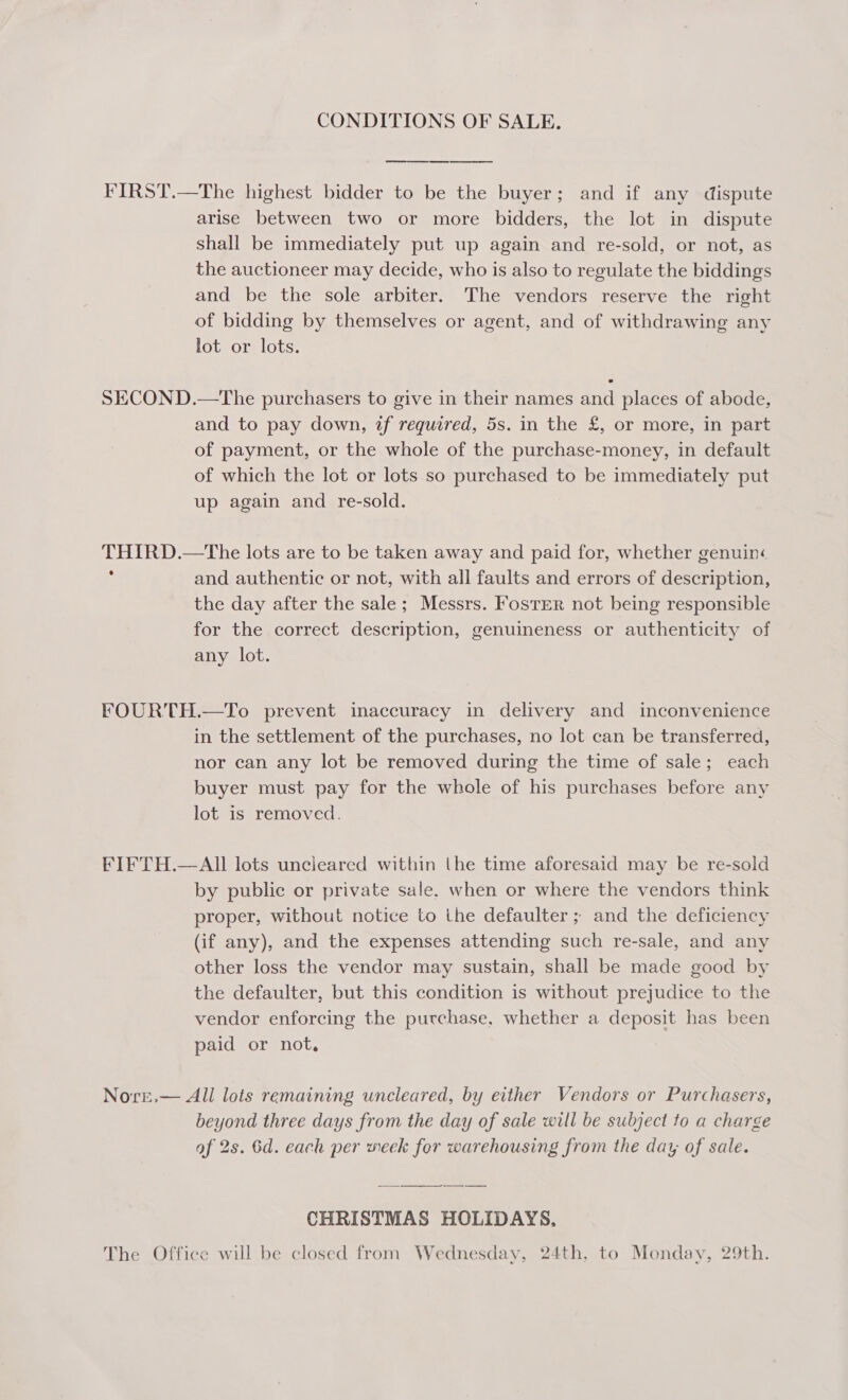 CONDITIONS OF SALE. FIRST.—The highest bidder to be the buyer; and if any dispute arise between two or more bidders, the lot in dispute shall be immediately put up again and re-sold, or not, as the auctioneer may decide, who is also to regulate the biddings and be the sole arbiter. The vendors reserve the right of bidding by themselves or agent, and of withdrawing any lot or lots. SECOND.—The purchasers to give in their names and places of abode, and to pay down, if required, 5s. in the £, or more, in part of payment, or the whole of the purchase-money, in default of which the lot or lots so purchased to be immediately put up again and re-sold. THIRD.—tThe lots are to be taken away and paid for, whether genuin« : and authentic or not, with all faults and errors of description, the day after the sale; Messrs. Foster not being responsible for the correct description, genuineness or authenticity of any lot. FOURTH.—To prevent inaccuracy in delivery and inconvenience in the settlement of the purchases, no lot can be transferred, nor can any lot be removed during the time of sale; each buyer must pay for the whole of his purchases before any lot is removed. FIFTH.—AII lots uncleared within the time aforesaid may be re-sold by public or private sale. when or where the vendors think proper, without notice to the defaulter ; and the deficiency (if any), and the expenses attending such re-sale, and any other loss the vendor may sustain, shall be made good by the defaulter, but this condition is without prejudice to the vendor enforcing the purchase, whether a deposit has been paid or not, Nore.— All lots remaining uncleared, by either Vendors or Purchasers, beyond three days from the day of sale will be subject to a charge af 2s. 6d. each per week for warehousing from the day of sale. — CHRISTMAS HOLIDAYS. The Office will be closed from Wednesday, 24th, to Monday, 29th.
