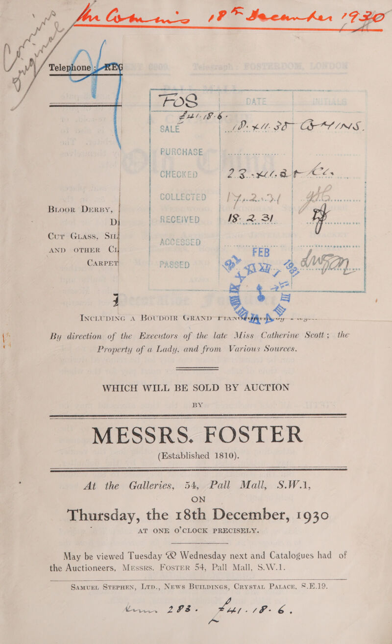  Bioor DERBY, D ee ae Cn ee  Cur GLass, SIL 5 PRLS 7 } AND OTHER C | « + GUE RS att Sins 2 mie luis ene 242836 | ee, ere | ca fireay lee ” * Fares ses ess cod sawter paz Bes 4 a ae  INCLUDING A BOUDOIR GRAND rin iat S, REE 2 ae i By direction of the Ewecutors of the late Miss Catherine Scott; . the ak : Property of a Lady, and from Various Sources. WHICH WILL BE SOLD BY AUCTION MESSRS. FOSTER (Established 1810).   : At the Galleries, 54, Pall Mall, S.W.1, ON Thursday, the 18th December, 1930 AT ONE O'CLOCK PRECISELY. May be viewed Tuesday “2 Wednesday next and Catalogues had of the Auctioneers, Messrs. Foster 54, Pall Mall, S.W.1.   SamMuEL STEPHEN, Lrp., News Buripines, Crystat Paracr, 8.H.19. Caan 2 PS Lee, A he 6 ° ae